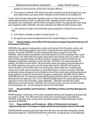 Regulatory Procedures Manual - October 2013 Chapter 7 Recall Procedures
  3
program to ensure that the recall action has been effective.
 
5. Termination of a Recall. FDA determines when a recall should be terminated and, upon
such determination, provides written notification of termination to the recalling firm.
 
Finally, FDA may take appropriate regulatory action or other measures when the firm fails to
recall violative product or when a recall action fails. Regulatory actions will be taken in
consultation and coordination with the district compliance branch, the appropriate center recall
and compliance staffs, OEIO/DE, and when indicated, the Office of Chief Counsel, when:
 
1. a firm refuses to recall or sub-recall after being requested or ordered to do so by the
FDA;
 
2. a firm fails to complete a recall in a timely fashion; or,
 
3. the agency has reason to believe that the firm’s recall strategy is not effective.
   
7-3-1 Responsibilities of the Office Of Enforcement and Import Operations/Division Of
Enforcement (HFC-210)
 
OEIO/DE is the agency’s headquarters contact and focal point for information, advice, and
direction for field recall operations and remains involved with each recall throughout its
process. If required, OEIO/DE may direct appropriate follow up actions by the field.
OEIO/DE, with the district coordinators and Center Recall Unit (CRU) evaluates firms’ recall
performance. The recall staff encourages timely district and industry action on recalls. In the
case of FDA requested recalls, as well as all Class I recalls for which the ACRA has not
delegated classification authority to center directors, OEIO/DE is the liaison between the
districts, the CRUs and the ACRA. The recall staff reviews and makes recommendations to
the ACRA regarding concurrence with the Action Memoranda. OEIO/DE will forward its
recommendation to the ACRA within one working day unless additional or supplemental
review of the health hazard evaluation or recall classification or status is required. OEIO/DE
periodically reviews all agency recall activities to ensure that current policy and procedures are
being applied to recalls and recommends changes as appropriate. OEIO/DE informs OEIO/
DCS/ESB (Division of Compliance Systems/Enforcement Systems Branch) of recalls that may
affect government agencies, and, in turn, OEIO/DCS/ESB informs the appropriate government
agencies of such recall information, when applicable. OEIO/DE evaluates the overall
effectiveness of recall activities. OEIO/DE communicates trends, common causes of recalls,
control weakness, etc., to units having the need for this information.
 
7-3-2 Responsibilities and Procedures – ORA/Office of Policy and Risk Management
(HFC-230)
 
OPRM develops, coordinates, and reviews compliance policies and regulatory procedures that
can relate to recalls. The office will review recall action memorandums if requested by
OEIO/DE, particularly when a policy issue has been identified. OPRM will provide a written
response to OEIO/DE.
 
7-3-3 Responsibilities and Procedures – Office of Enforcement and Import
Operations/Division of Compliance Systems/Enforcement Systems Branch (HFC-240)
OEIO/DCS/ESB receives recall information from DE when the identified consignees include
government agencies.  DCS/ESB forwards the information, as appropriate, to the applicable
 