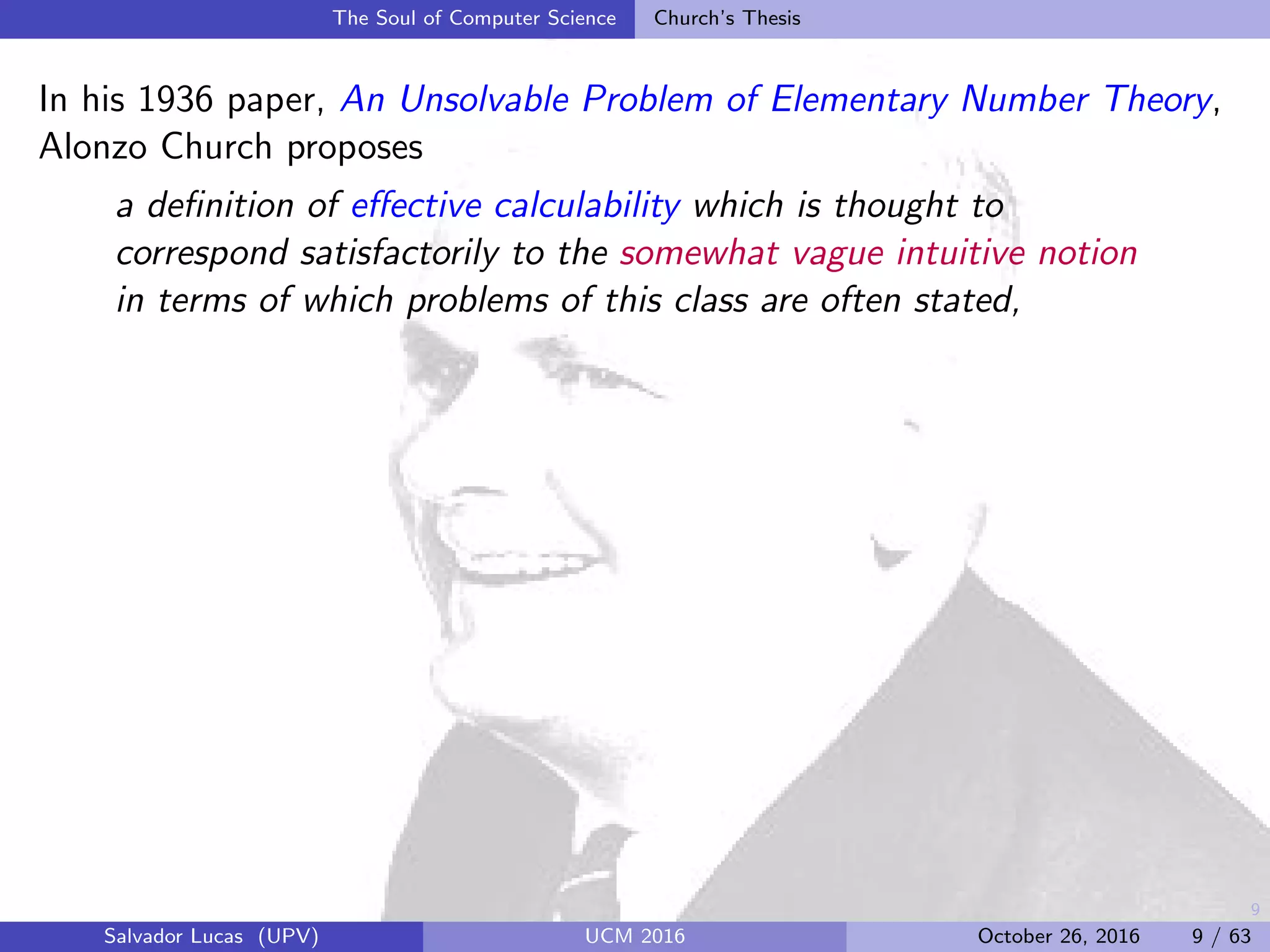 9
The Soul of Computer Science Church’s Thesis
In his 1936 paper, An Unsolvable Problem of Elementary Number Theory,
Alonzo Church proposes
a deﬁnition of eﬀective calculability which is thought to
correspond satisfactorily to the somewhat vague intuitive notion
in terms of which problems of this class are often stated,
Salvador Lucas (UPV) UCM 2016 October 26, 2016 9 / 63
 