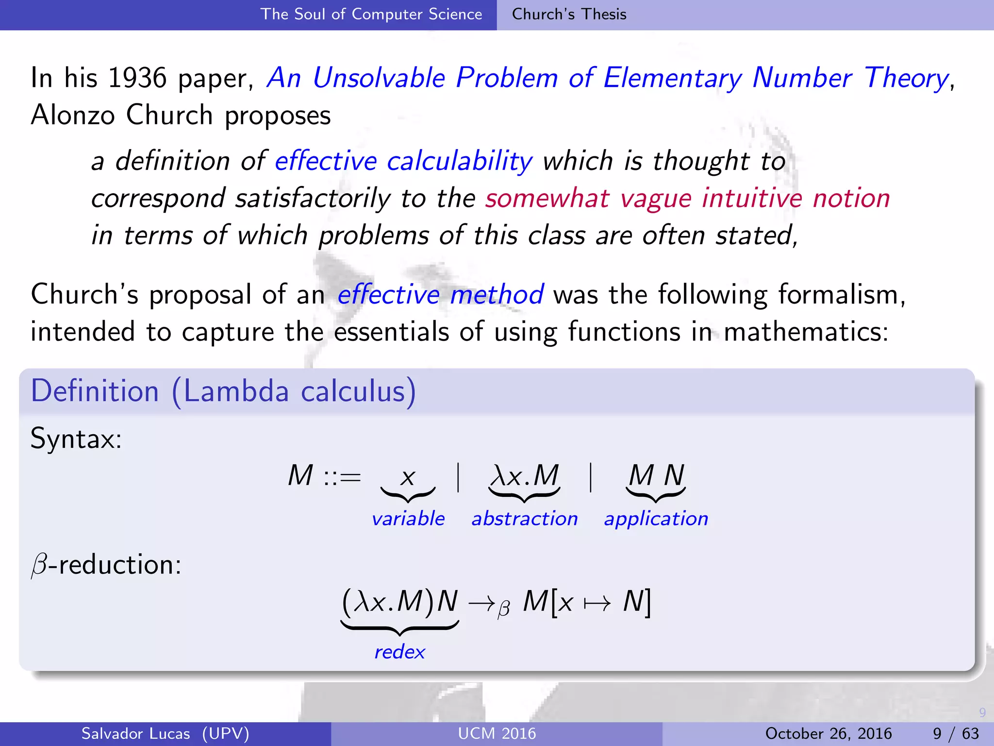 9
The Soul of Computer Science Church’s Thesis
In his 1936 paper, An Unsolvable Problem of Elementary Number Theory,
Alonzo Church proposes
a deﬁnition of eﬀective calculability which is thought to
correspond satisfactorily to the somewhat vague intuitive notion
in terms of which problems of this class are often stated,
Church’s proposal of an eﬀective method was the following formalism,
intended to capture the essentials of using functions in mathematics:
Deﬁnition (Lambda calculus)
Syntax:
M ::= x
variable
| λx.M
abstraction
| M N
application
β-reduction:
(λx.M)N
redex
→β M[x → N]
Salvador Lucas (UPV) UCM 2016 October 26, 2016 9 / 63
 