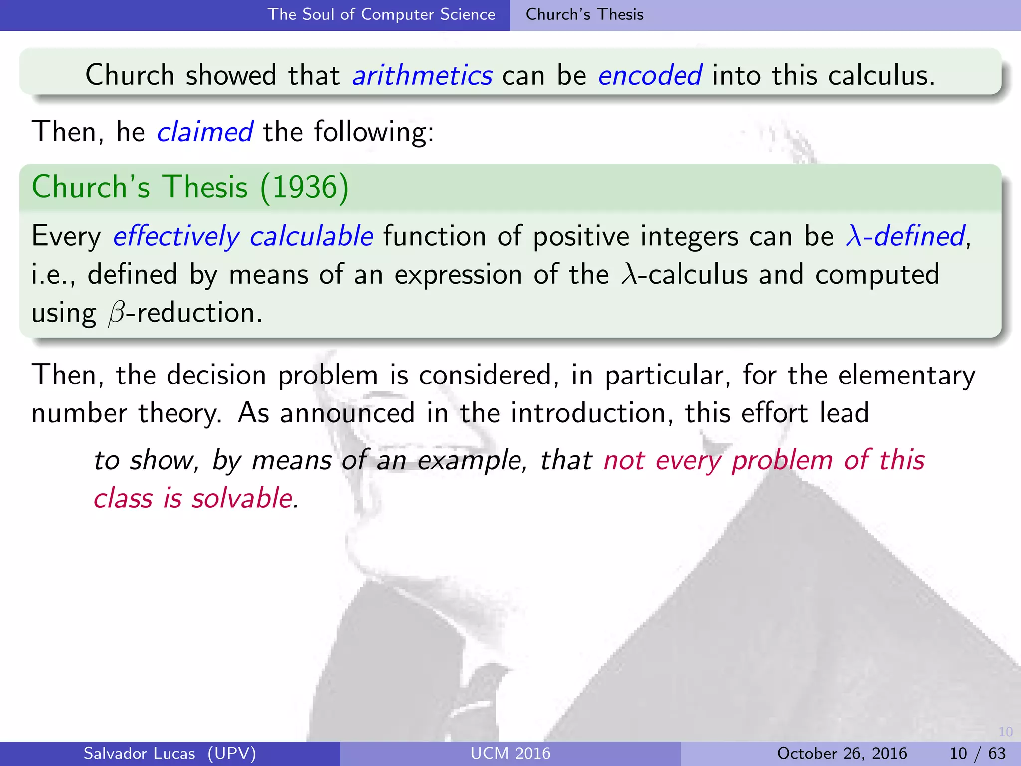 10
The Soul of Computer Science Church’s Thesis
Church showed that arithmetics can be encoded into this calculus.
Then, he claimed the following:
Church’s Thesis (1936)
Every eﬀectively calculable function of positive integers can be λ-deﬁned,
i.e., deﬁned by means of an expression of the λ-calculus and computed
using β-reduction.
Then, the decision problem is considered, in particular, for the elementary
number theory. As announced in the introduction, this eﬀort lead
to show, by means of an example, that not every problem of this
class is solvable.
Salvador Lucas (UPV) UCM 2016 October 26, 2016 10 / 63
 