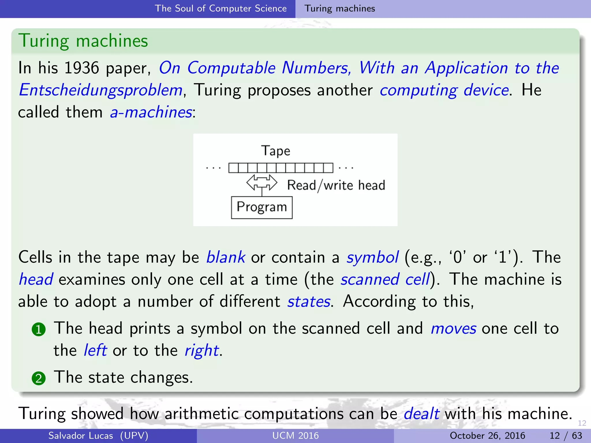 12
The Soul of Computer Science Turing machines
Turing machines
In his 1936 paper, On Computable Numbers, With an Application to the
Entscheidungsproblem, Turing proposes another computing device. He
called them a-machines:
Cells in the tape may be blank or contain a symbol (e.g., ‘0’ or ‘1’). The
head examines only one cell at a time (the scanned cell). The machine is
able to adopt a number of diﬀerent states. According to this,
1 The head prints a symbol on the scanned cell and moves one cell to
the left or to the right.
2 The state changes.
Turing showed how arithmetic computations can be dealt with his machine.
Salvador Lucas (UPV) UCM 2016 October 26, 2016 12 / 63
 