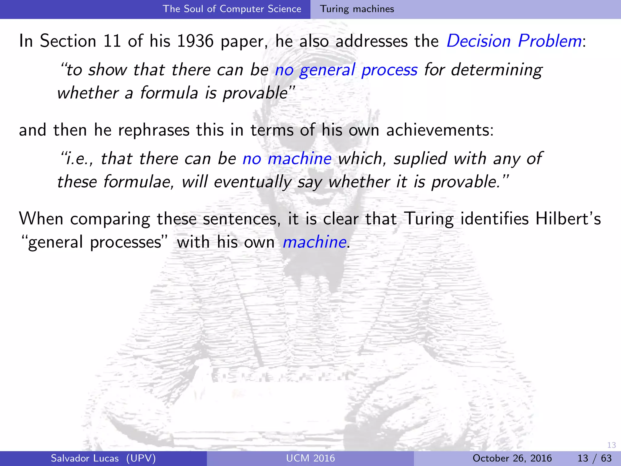 13
The Soul of Computer Science Turing machines
In Section 11 of his 1936 paper, he also addresses the Decision Problem:
“to show that there can be no general process for determining
whether a formula is provable”
and then he rephrases this in terms of his own achievements:
“i.e., that there can be no machine which, suplied with any of
these formulae, will eventually say whether it is provable.”
When comparing these sentences, it is clear that Turing identiﬁes Hilbert’s
“general processes” with his own machine.
Salvador Lucas (UPV) UCM 2016 October 26, 2016 13 / 63
 