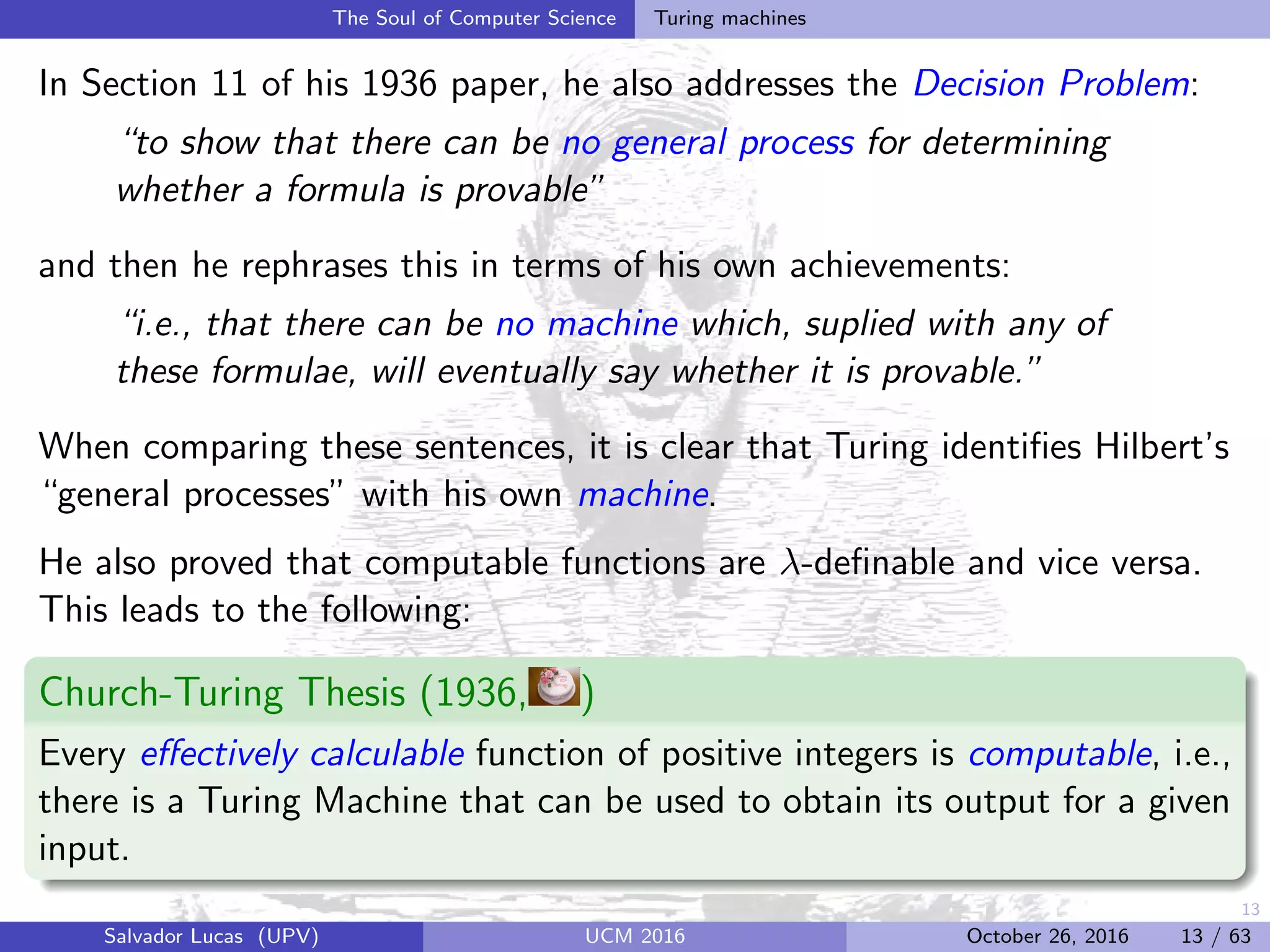 13
The Soul of Computer Science Turing machines
In Section 11 of his 1936 paper, he also addresses the Decision Problem:
“to show that there can be no general process for determining
whether a formula is provable”
and then he rephrases this in terms of his own achievements:
“i.e., that there can be no machine which, suplied with any of
these formulae, will eventually say whether it is provable.”
When comparing these sentences, it is clear that Turing identiﬁes Hilbert’s
“general processes” with his own machine.
He also proved that computable functions are λ-deﬁnable and vice versa.
This leads to the following:
Church-Turing Thesis (1936, )
Every eﬀectively calculable function of positive integers is computable, i.e.,
there is a Turing Machine that can be used to obtain its output for a given
input.
Salvador Lucas (UPV) UCM 2016 October 26, 2016 13 / 63
 