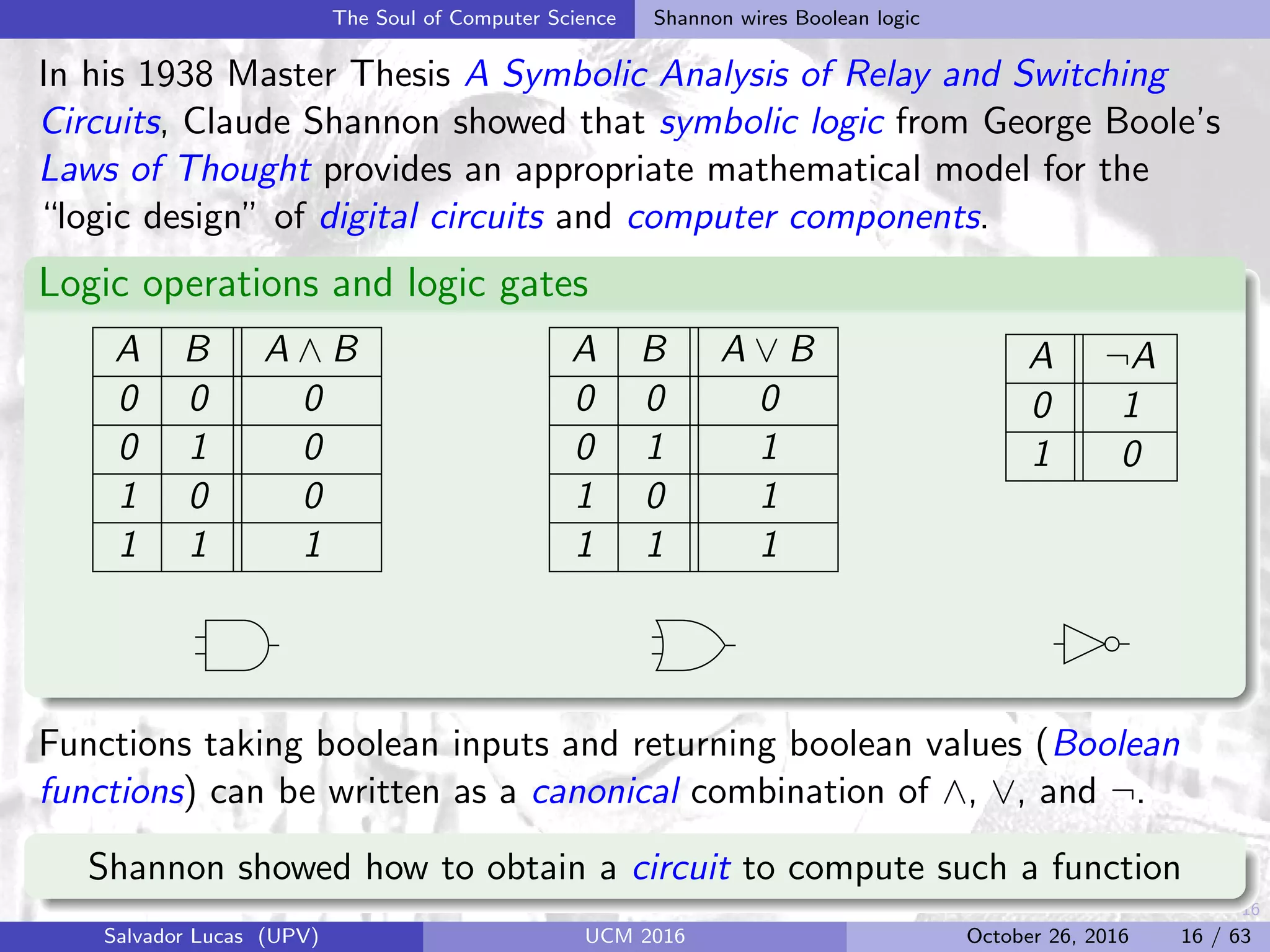16
The Soul of Computer Science Shannon wires Boolean logic
In his 1938 Master Thesis A Symbolic Analysis of Relay and Switching
Circuits, Claude Shannon showed that symbolic logic from George Boole’s
Laws of Thought provides an appropriate mathematical model for the
“logic design” of digital circuits and computer components.
Logic operations and logic gates
A B A ∧ B
0 0 0
0 1 0
1 0 0
1 1 1
A B A ∨ B
0 0 0
0 1 1
1 0 1
1 1 1
A ¬A
0 1
1 0
Functions taking boolean inputs and returning boolean values (Boolean
functions) can be written as a canonical combination of ∧, ∨, and ¬.
Shannon showed how to obtain a circuit to compute such a function
Salvador Lucas (UPV) UCM 2016 October 26, 2016 16 / 63
 