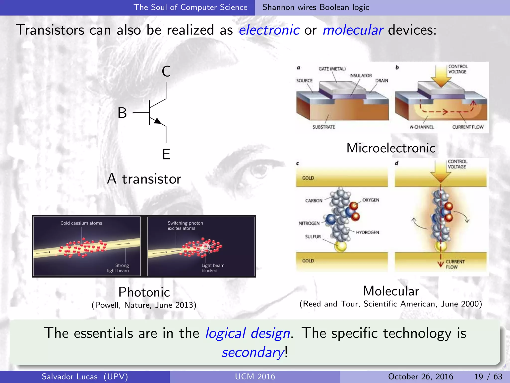 19
The Soul of Computer Science Shannon wires Boolean logic
Transistors can also be realized as electronic or molecular devices:
B
C
E
A transistor
Photonic
(Powell, Nature, June 2013)
Microelectronic
Molecular
(Reed and Tour, Scientiﬁc American, June 2000)
The essentials are in the logical design. The speciﬁc technology is
secondary!
Salvador Lucas (UPV) UCM 2016 October 26, 2016 19 / 63
 