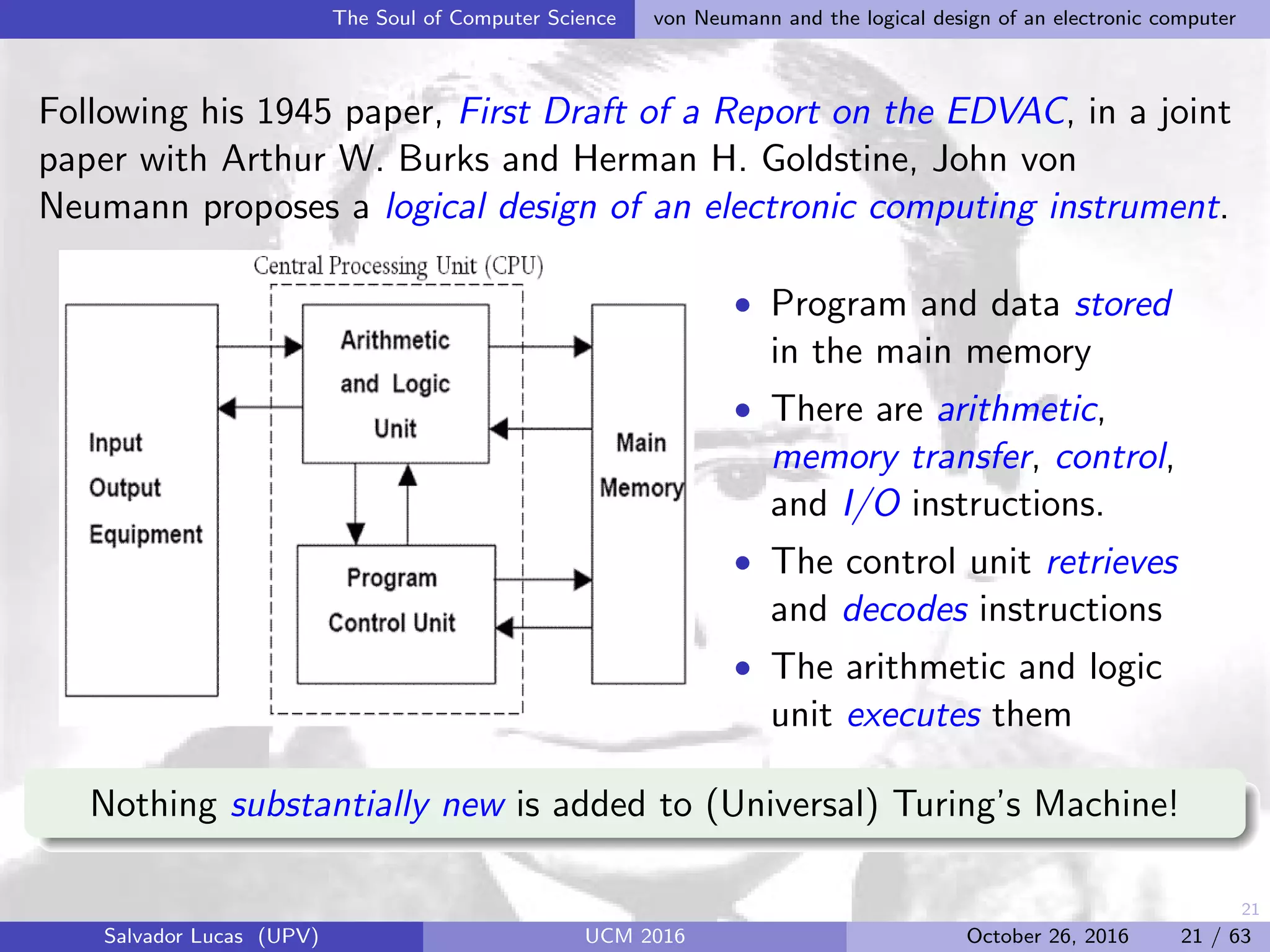 21
The Soul of Computer Science von Neumann and the logical design of an electronic computer
Following his 1945 paper, First Draft of a Report on the EDVAC, in a joint
paper with Arthur W. Burks and Herman H. Goldstine, John von
Neumann proposes a logical design of an electronic computing instrument.
• Program and data stored
in the main memory
• There are arithmetic,
memory transfer, control,
and I/O instructions.
• The control unit retrieves
and decodes instructions
• The arithmetic and logic
unit executes them
Nothing substantially new is added to (Universal) Turing’s Machine!
Salvador Lucas (UPV) UCM 2016 October 26, 2016 21 / 63
 