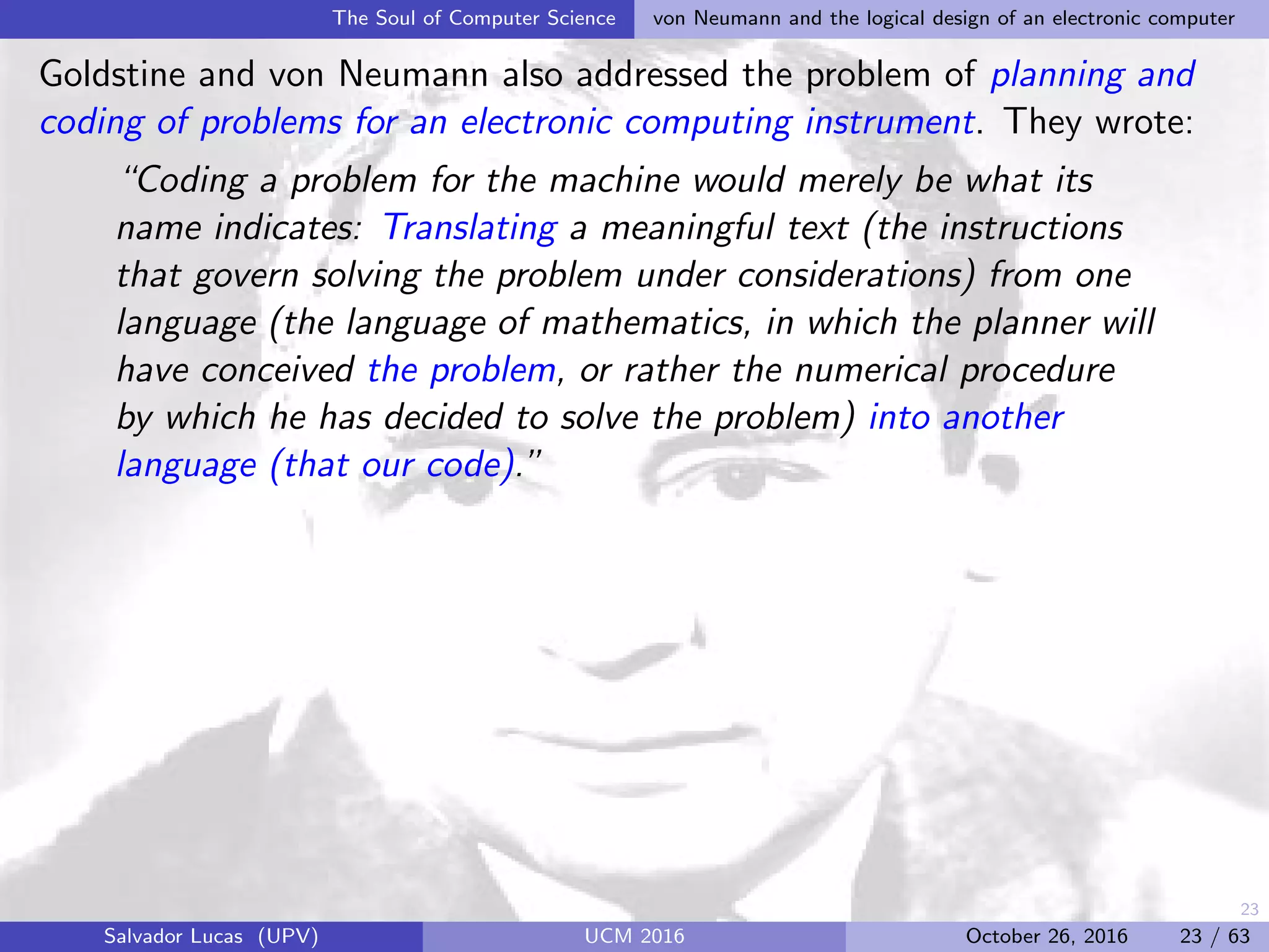 23
The Soul of Computer Science von Neumann and the logical design of an electronic computer
Goldstine and von Neumann also addressed the problem of planning and
coding of problems for an electronic computing instrument. They wrote:
“Coding a problem for the machine would merely be what its
name indicates: Translating a meaningful text (the instructions
that govern solving the problem under considerations) from one
language (the language of mathematics, in which the planner will
have conceived the problem, or rather the numerical procedure
by which he has decided to solve the problem) into another
language (that our code).”
Salvador Lucas (UPV) UCM 2016 October 26, 2016 23 / 63
 
