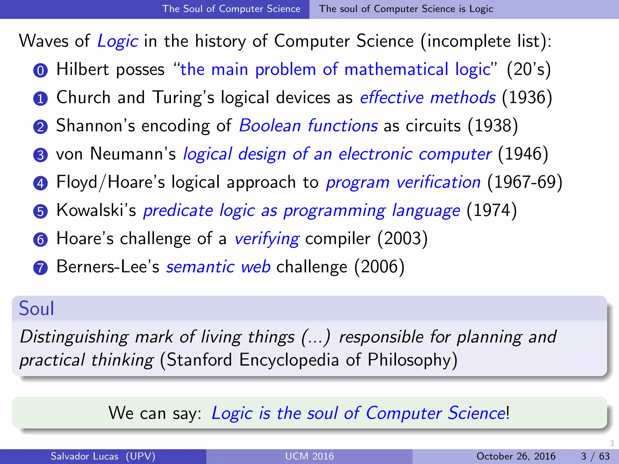 3
The Soul of Computer Science The soul of Computer Science is Logic
Waves of Logic in the history of Computer Science (incomplete list):
0 Hilbert posses “the main problem of mathematical logic” (20’s)
1 Church and Turing’s logical devices as eﬀective methods (1936)
2 Shannon’s encoding of Boolean functions as circuits (1938)
3 von Neumann’s logical design of an electronic computer (1946)
4 Floyd/Hoare’s logical approach to program veriﬁcation (1967-69)
5 Kowalski’s predicate logic as programming language (1974)
6 Hoare’s challenge of a verifying compiler (2003)
7 Berners-Lee’s semantic web challenge (2006)
Soul
Distinguishing mark of living things (...) responsible for planning and
practical thinking (Stanford Encyclopedia of Philosophy)
We can say: Logic is the soul of Computer Science!
Salvador Lucas (UPV) UCM 2016 October 26, 2016 3 / 63
 