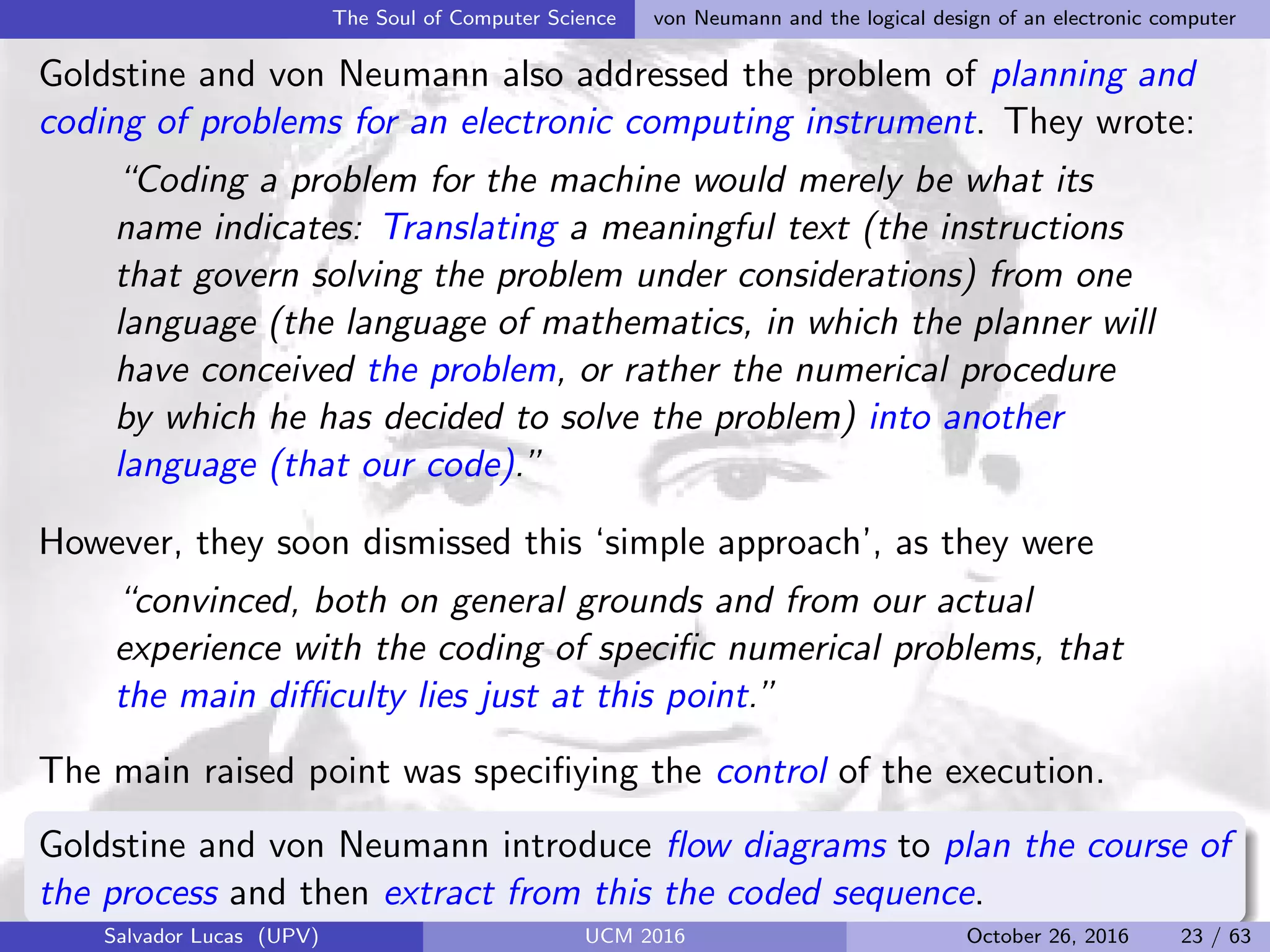 23
The Soul of Computer Science von Neumann and the logical design of an electronic computer
Goldstine and von Neumann also addressed the problem of planning and
coding of problems for an electronic computing instrument. They wrote:
“Coding a problem for the machine would merely be what its
name indicates: Translating a meaningful text (the instructions
that govern solving the problem under considerations) from one
language (the language of mathematics, in which the planner will
have conceived the problem, or rather the numerical procedure
by which he has decided to solve the problem) into another
language (that our code).”
However, they soon dismissed this ‘simple approach’, as they were
“convinced, both on general grounds and from our actual
experience with the coding of speciﬁc numerical problems, that
the main diﬃculty lies just at this point.”
The main raised point was speciﬁying the control of the execution.
Goldstine and von Neumann introduce ﬂow diagrams to plan the course of
the process and then extract from this the coded sequence.
Salvador Lucas (UPV) UCM 2016 October 26, 2016 23 / 63
 