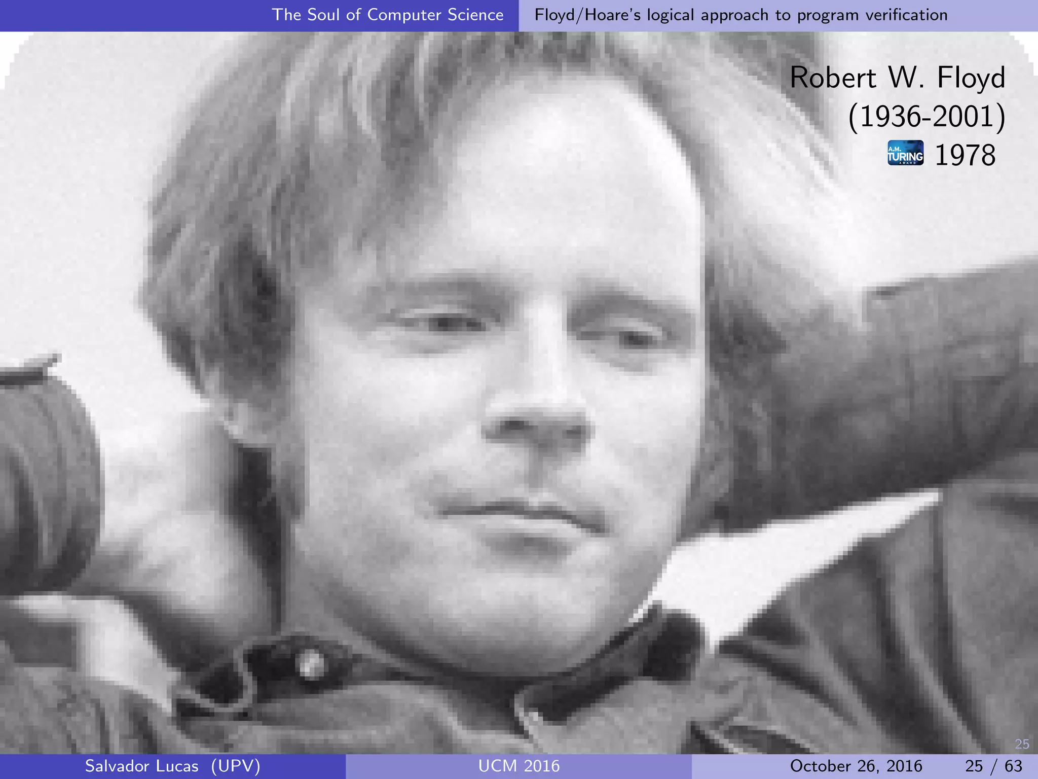 25
The Soul of Computer Science Floyd/Hoare’s logical approach to program veriﬁcation
Robert W. Floyd
(1936-2001)
1978
Salvador Lucas (UPV) UCM 2016 October 26, 2016 25 / 63
 