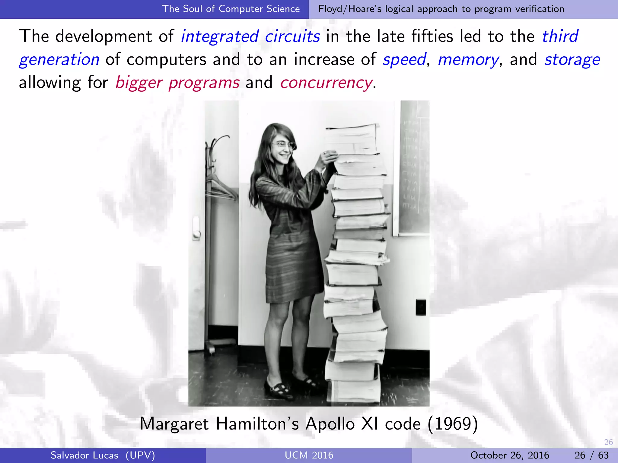 26
The Soul of Computer Science Floyd/Hoare’s logical approach to program veriﬁcation
The development of integrated circuits in the late ﬁfties led to the third
generation of computers and to an increase of speed, memory, and storage
allowing for bigger programs and concurrency.
Margaret Hamilton’s Apollo XI code (1969)
Salvador Lucas (UPV) UCM 2016 October 26, 2016 26 / 63
 
