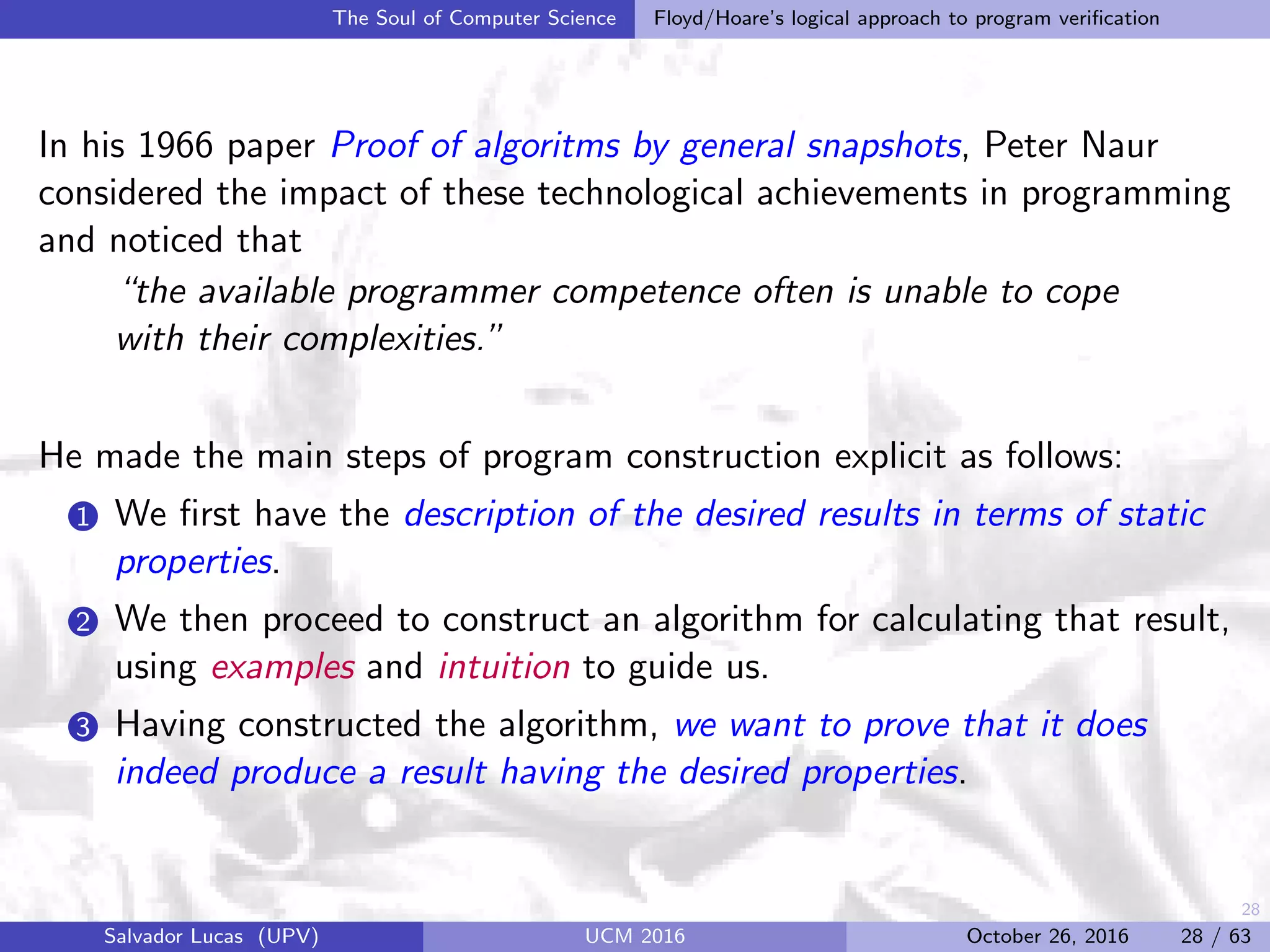 28
The Soul of Computer Science Floyd/Hoare’s logical approach to program veriﬁcation
In his 1966 paper Proof of algoritms by general snapshots, Peter Naur
considered the impact of these technological achievements in programming
and noticed that
“the available programmer competence often is unable to cope
with their complexities.”
He made the main steps of program construction explicit as follows:
1 We ﬁrst have the description of the desired results in terms of static
properties.
2 We then proceed to construct an algorithm for calculating that result,
using examples and intuition to guide us.
3 Having constructed the algorithm, we want to prove that it does
indeed produce a result having the desired properties.
Salvador Lucas (UPV) UCM 2016 October 26, 2016 28 / 63
 
