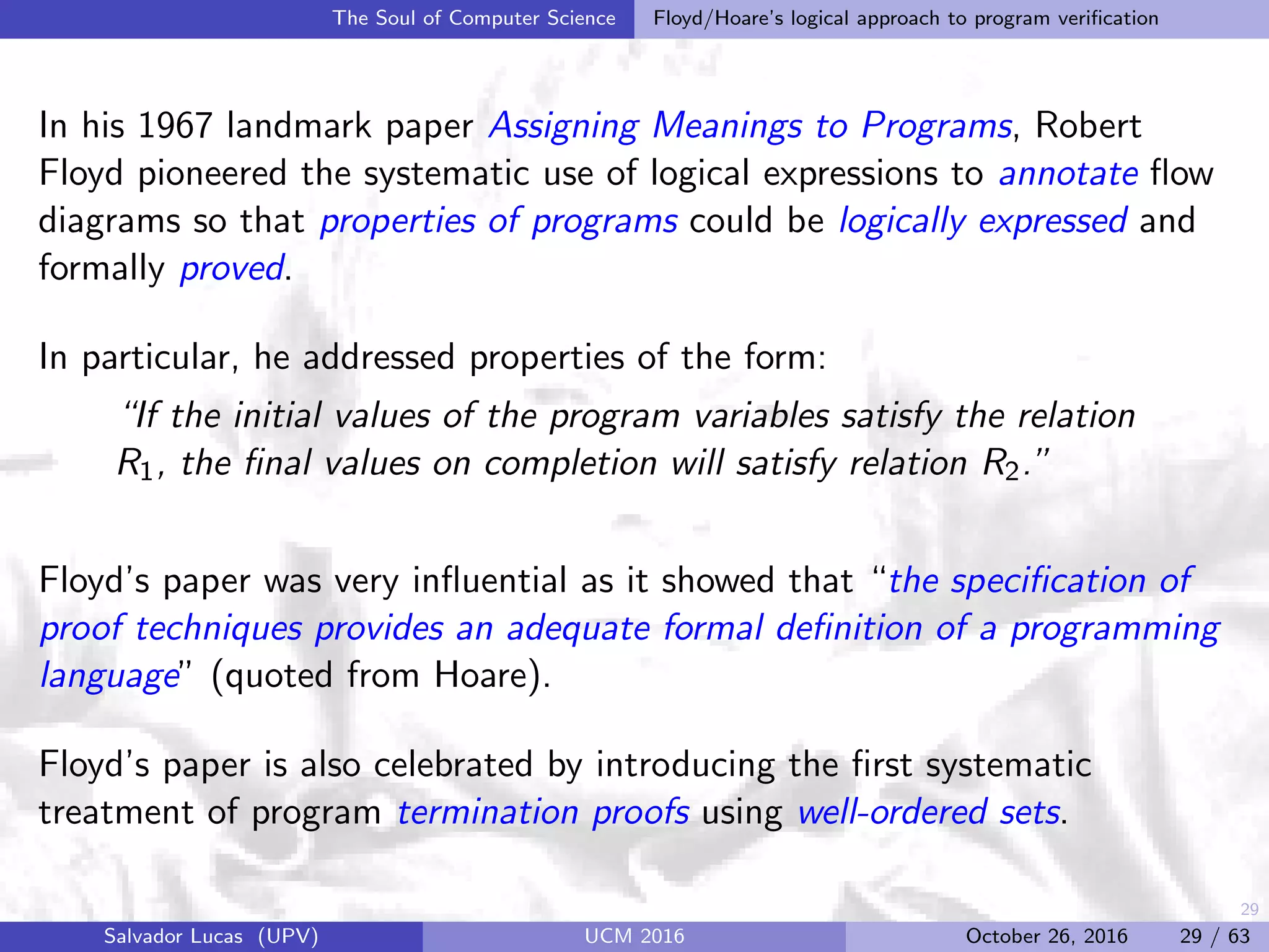 29
The Soul of Computer Science Floyd/Hoare’s logical approach to program veriﬁcation
In his 1967 landmark paper Assigning Meanings to Programs, Robert
Floyd pioneered the systematic use of logical expressions to annotate ﬂow
diagrams so that properties of programs could be logically expressed and
formally proved.
In particular, he addressed properties of the form:
“If the initial values of the program variables satisfy the relation
R1, the ﬁnal values on completion will satisfy relation R2.”
Floyd’s paper was very inﬂuential as it showed that “the speciﬁcation of
proof techniques provides an adequate formal deﬁnition of a programming
language” (quoted from Hoare).
Floyd’s paper is also celebrated by introducing the ﬁrst systematic
treatment of program termination proofs using well-ordered sets.
Salvador Lucas (UPV) UCM 2016 October 26, 2016 29 / 63
 