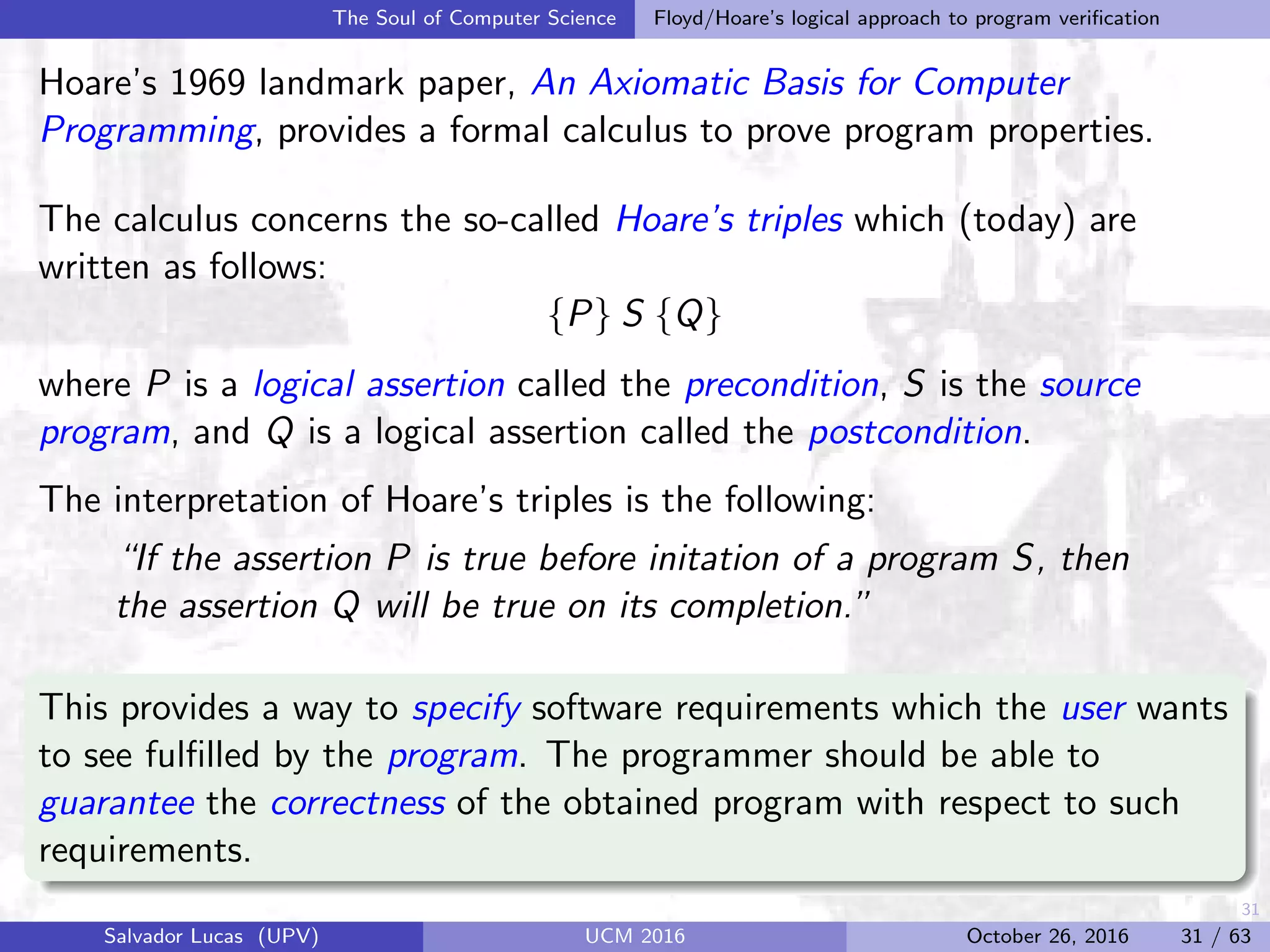 31
The Soul of Computer Science Floyd/Hoare’s logical approach to program veriﬁcation
Hoare’s 1969 landmark paper, An Axiomatic Basis for Computer
Programming, provides a formal calculus to prove program properties.
The calculus concerns the so-called Hoare’s triples which (today) are
written as follows:
{P} S {Q}
where P is a logical assertion called the precondition, S is the source
program, and Q is a logical assertion called the postcondition.
The interpretation of Hoare’s triples is the following:
“If the assertion P is true before initation of a program S, then
the assertion Q will be true on its completion.”
This provides a way to specify software requirements which the user wants
to see fulﬁlled by the program. The programmer should be able to
guarantee the correctness of the obtained program with respect to such
requirements.
Salvador Lucas (UPV) UCM 2016 October 26, 2016 31 / 63
 