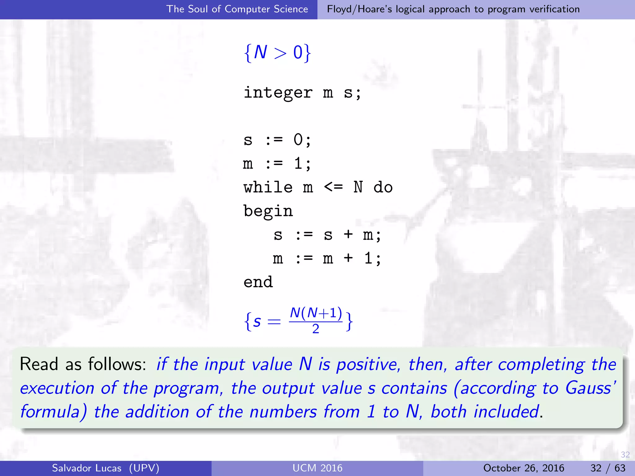 32
The Soul of Computer Science Floyd/Hoare’s logical approach to program veriﬁcation
{N > 0}
integer m s;
s := 0;
m := 1;
while m <= N do
begin
s := s + m;
m := m + 1;
end
{s = N(N+1)
2 }
Read as follows: if the input value N is positive, then, after completing the
execution of the program, the output value s contains (according to Gauss’
formula) the addition of the numbers from 1 to N, both included.
Salvador Lucas (UPV) UCM 2016 October 26, 2016 32 / 63
 