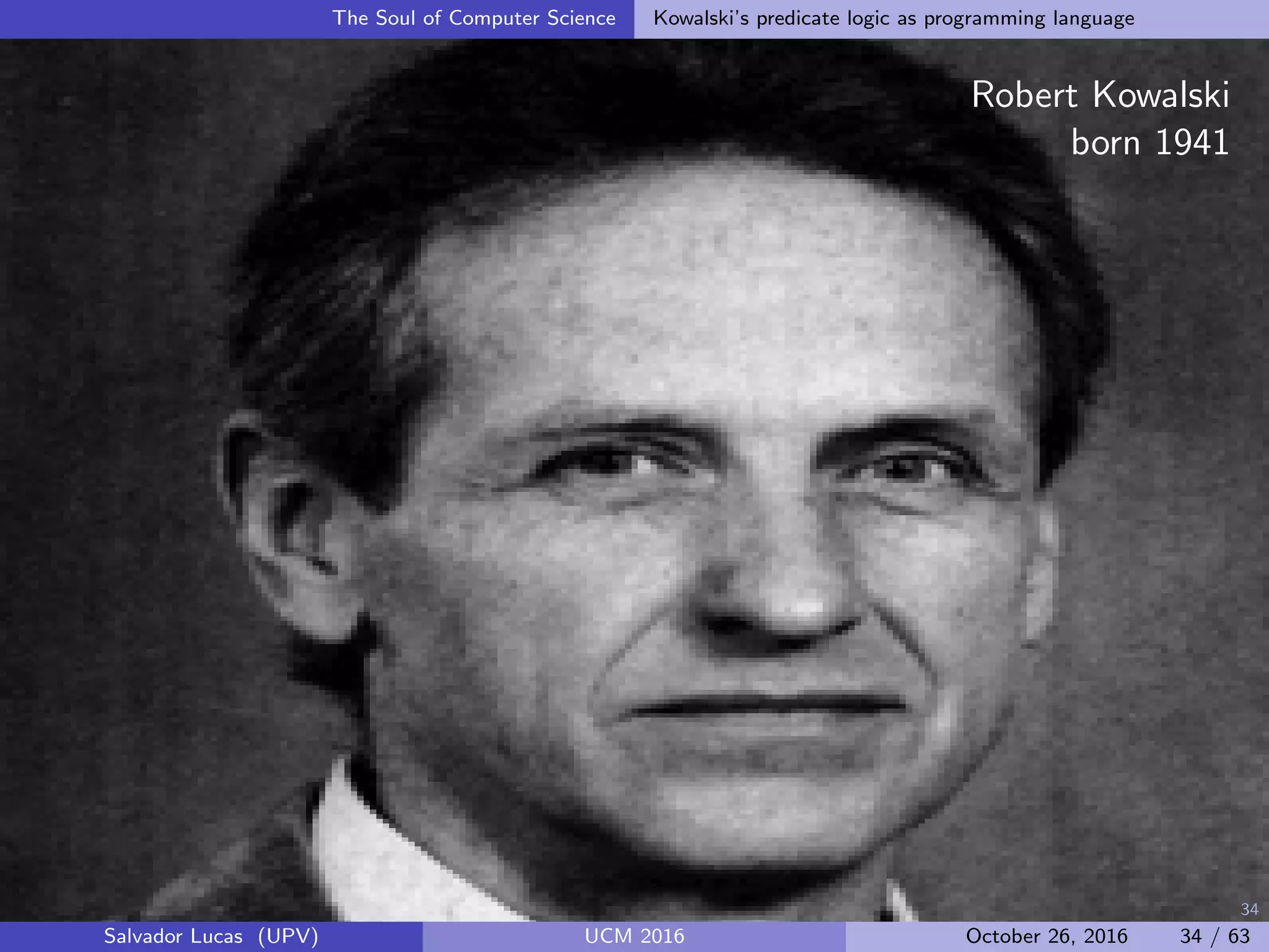 34
The Soul of Computer Science Kowalski’s predicate logic as programming language
Robert Kowalski
born 1941
Salvador Lucas (UPV) UCM 2016 October 26, 2016 34 / 63
 