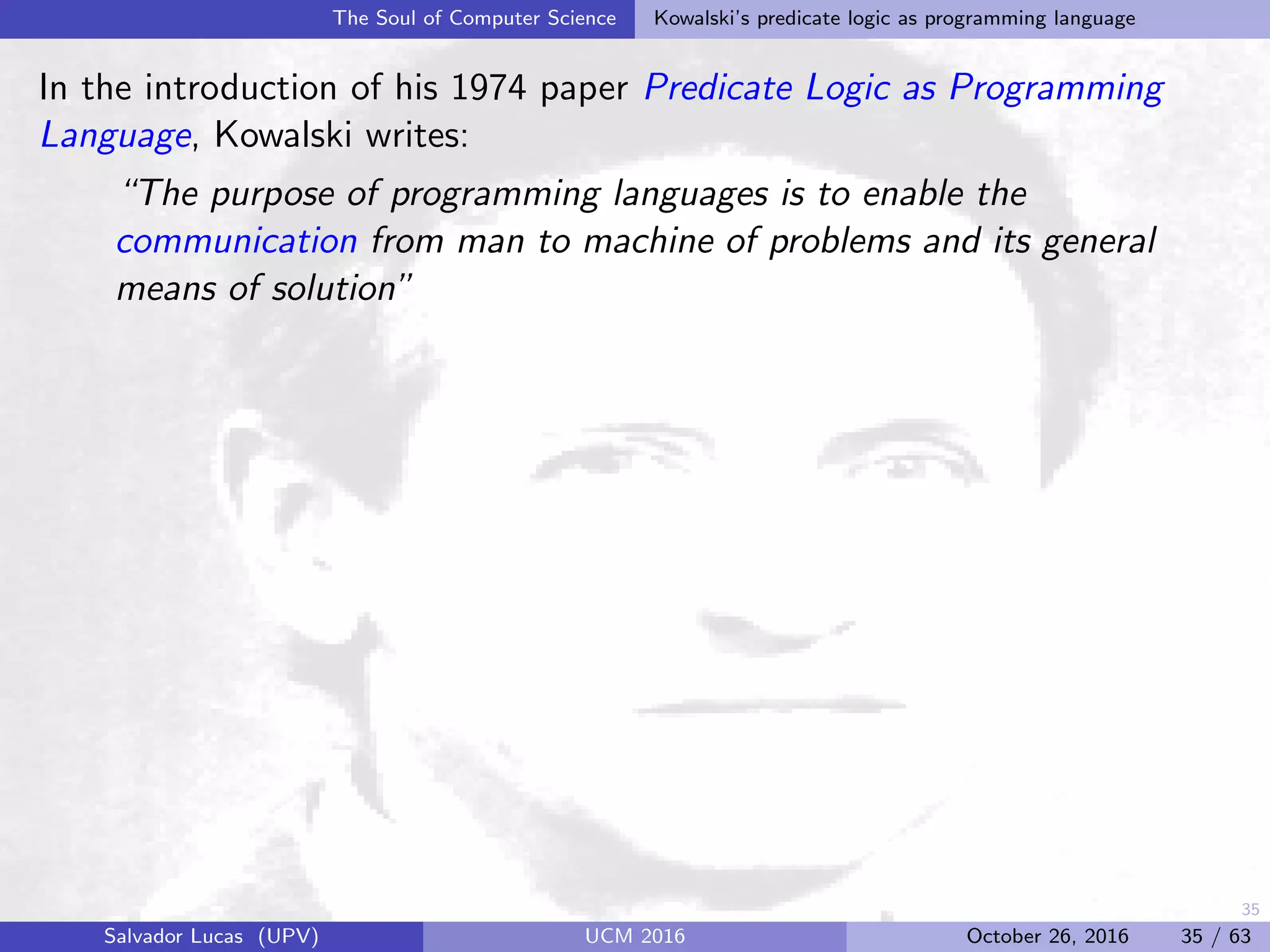 35
The Soul of Computer Science Kowalski’s predicate logic as programming language
In the introduction of his 1974 paper Predicate Logic as Programming
Language, Kowalski writes:
“The purpose of programming languages is to enable the
communication from man to machine of problems and its general
means of solution”
Salvador Lucas (UPV) UCM 2016 October 26, 2016 35 / 63
 