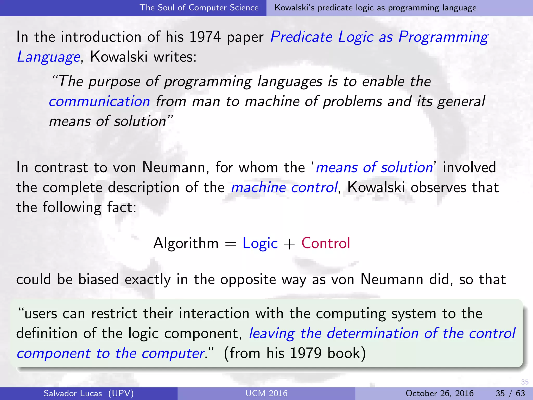35
The Soul of Computer Science Kowalski’s predicate logic as programming language
In the introduction of his 1974 paper Predicate Logic as Programming
Language, Kowalski writes:
“The purpose of programming languages is to enable the
communication from man to machine of problems and its general
means of solution”
In contrast to von Neumann, for whom the ‘means of solution’ involved
the complete description of the machine control, Kowalski observes that
the following fact:
Algorithm = Logic + Control
could be biased exactly in the opposite way as von Neumann did, so that
“users can restrict their interaction with the computing system to the
deﬁnition of the logic component, leaving the determination of the control
component to the computer.” (from his 1979 book)
Salvador Lucas (UPV) UCM 2016 October 26, 2016 35 / 63
 