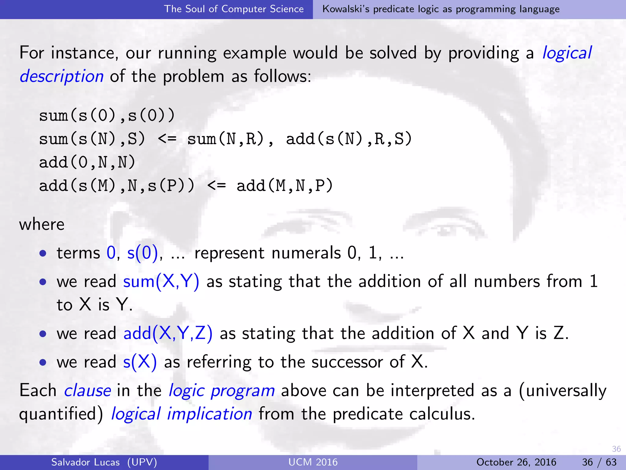 36
The Soul of Computer Science Kowalski’s predicate logic as programming language
For instance, our running example would be solved by providing a logical
description of the problem as follows:
sum(s(0),s(0))
sum(s(N),S) <= sum(N,R), add(s(N),R,S)
add(0,N,N)
add(s(M),N,s(P)) <= add(M,N,P)
where
• terms 0, s(0), ... represent numerals 0, 1, ...
• we read sum(X,Y) as stating that the addition of all numbers from 1
to X is Y.
• we read add(X,Y,Z) as stating that the addition of X and Y is Z.
• we read s(X) as referring to the successor of X.
Each clause in the logic program above can be interpreted as a (universally
quantiﬁed) logical implication from the predicate calculus.
Salvador Lucas (UPV) UCM 2016 October 26, 2016 36 / 63
 