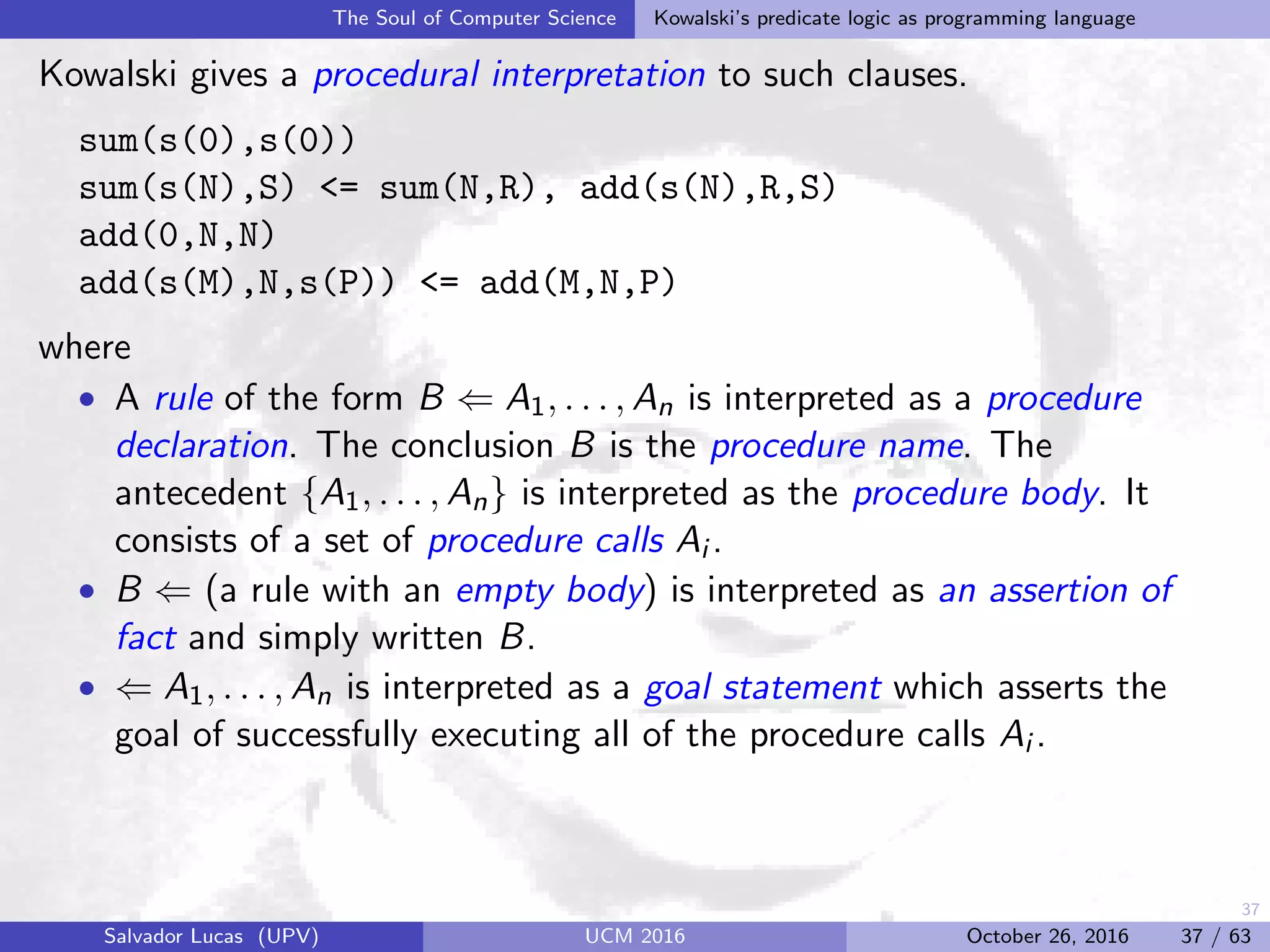 37
The Soul of Computer Science Kowalski’s predicate logic as programming language
Kowalski gives a procedural interpretation to such clauses.
sum(s(0),s(0))
sum(s(N),S) <= sum(N,R), add(s(N),R,S)
add(0,N,N)
add(s(M),N,s(P)) <= add(M,N,P)
where
• A rule of the form B ⇐ A1, . . . , An is interpreted as a procedure
declaration. The conclusion B is the procedure name. The
antecedent {A1, . . . , An} is interpreted as the procedure body. It
consists of a set of procedure calls Ai .
• B ⇐ (a rule with an empty body) is interpreted as an assertion of
fact and simply written B.
• ⇐ A1, . . . , An is interpreted as a goal statement which asserts the
goal of successfully executing all of the procedure calls Ai .
Salvador Lucas (UPV) UCM 2016 October 26, 2016 37 / 63
 