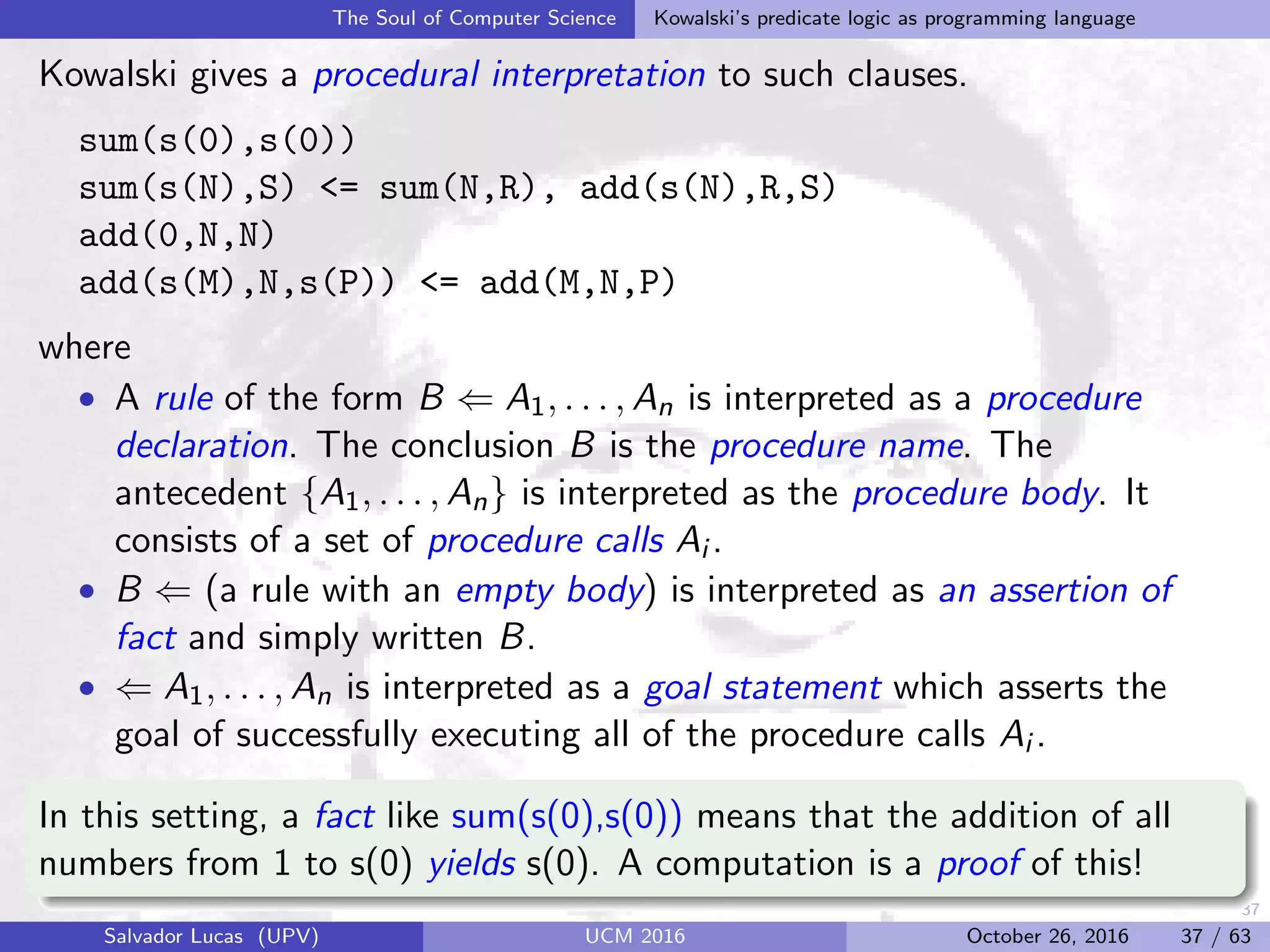 37
The Soul of Computer Science Kowalski’s predicate logic as programming language
Kowalski gives a procedural interpretation to such clauses.
sum(s(0),s(0))
sum(s(N),S) <= sum(N,R), add(s(N),R,S)
add(0,N,N)
add(s(M),N,s(P)) <= add(M,N,P)
where
• A rule of the form B ⇐ A1, . . . , An is interpreted as a procedure
declaration. The conclusion B is the procedure name. The
antecedent {A1, . . . , An} is interpreted as the procedure body. It
consists of a set of procedure calls Ai .
• B ⇐ (a rule with an empty body) is interpreted as an assertion of
fact and simply written B.
• ⇐ A1, . . . , An is interpreted as a goal statement which asserts the
goal of successfully executing all of the procedure calls Ai .
In this setting, a fact like sum(s(0),s(0)) means that the addition of all
numbers from 1 to s(0) yields s(0). A computation is a proof of this!
Salvador Lucas (UPV) UCM 2016 October 26, 2016 37 / 63
 
