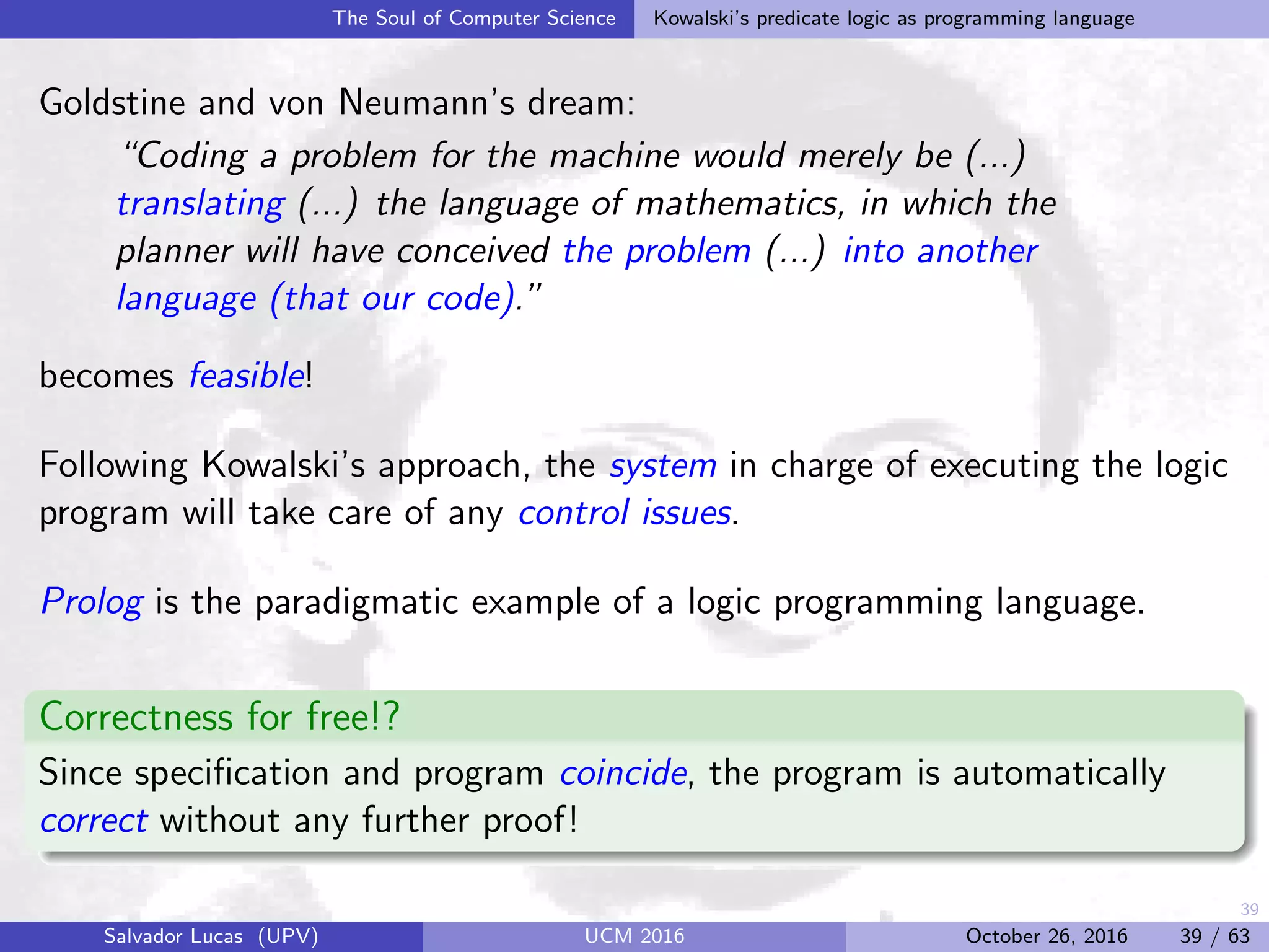 39
The Soul of Computer Science Kowalski’s predicate logic as programming language
Goldstine and von Neumann’s dream:
“Coding a problem for the machine would merely be (...)
translating (...) the language of mathematics, in which the
planner will have conceived the problem (...) into another
language (that our code).”
becomes feasible!
Following Kowalski’s approach, the system in charge of executing the logic
program will take care of any control issues.
Prolog is the paradigmatic example of a logic programming language.
Correctness for free!?
Since speciﬁcation and program coincide, the program is automatically
correct without any further proof!
Salvador Lucas (UPV) UCM 2016 October 26, 2016 39 / 63
 