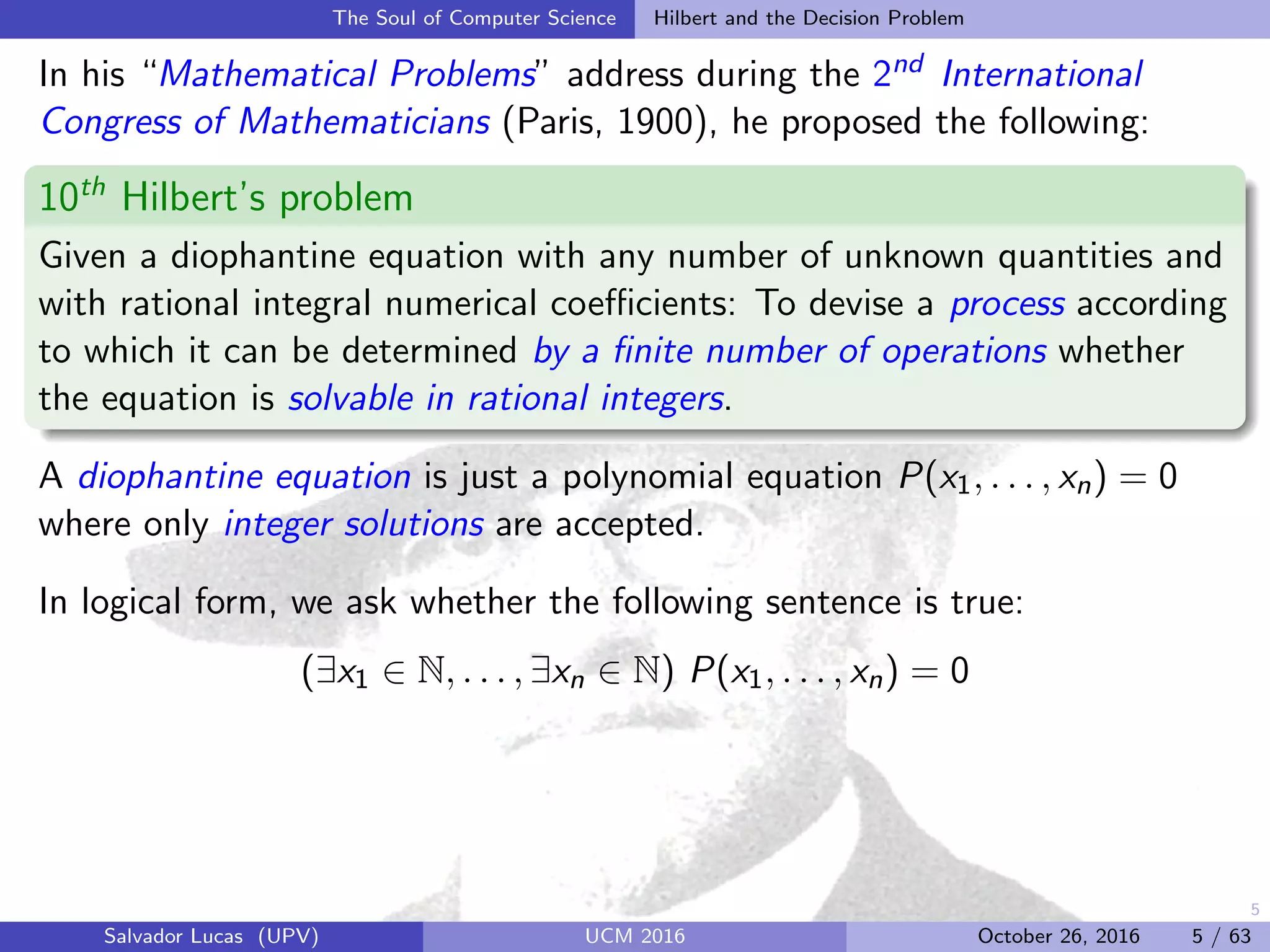5
The Soul of Computer Science Hilbert and the Decision Problem
In his “Mathematical Problems” address during the 2nd International
Congress of Mathematicians (Paris, 1900), he proposed the following:
10th
Hilbert’s problem
Given a diophantine equation with any number of unknown quantities and
with rational integral numerical coeﬃcients: To devise a process according
to which it can be determined by a ﬁnite number of operations whether
the equation is solvable in rational integers.
A diophantine equation is just a polynomial equation P(x1, . . . , xn) = 0
where only integer solutions are accepted.
In logical form, we ask whether the following sentence is true:
(∃x1 ∈ N, . . . , ∃xn ∈ N) P(x1, . . . , xn) = 0
Salvador Lucas (UPV) UCM 2016 October 26, 2016 5 / 63
 