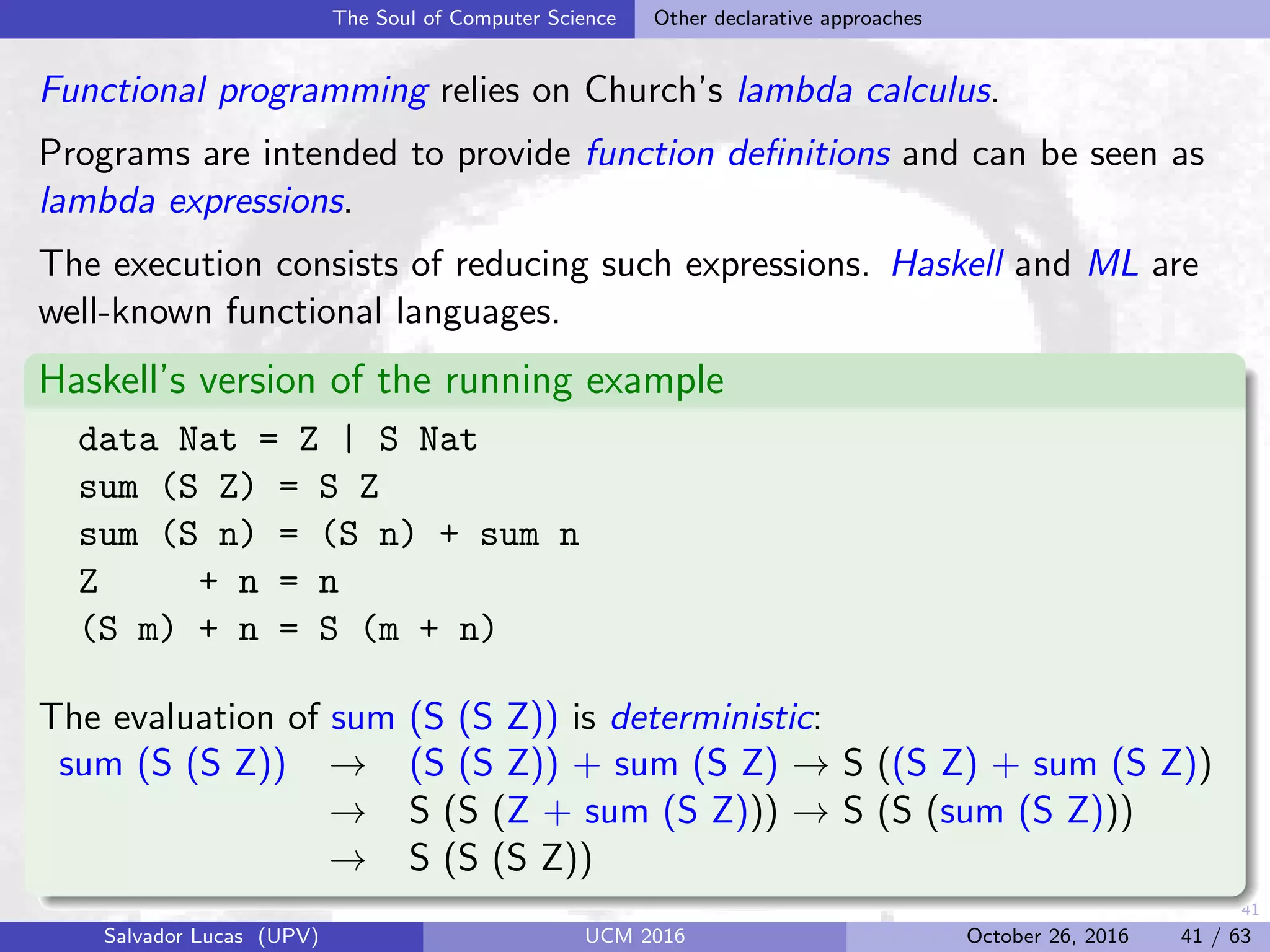 41
The Soul of Computer Science Other declarative approaches
Functional programming relies on Church’s lambda calculus.
Programs are intended to provide function deﬁnitions and can be seen as
lambda expressions.
The execution consists of reducing such expressions. Haskell and ML are
well-known functional languages.
Haskell’s version of the running example
data Nat = Z | S Nat
sum (S Z) = S Z
sum (S n) = (S n) + sum n
Z + n = n
(S m) + n = S (m + n)
The evaluation of sum (S (S Z)) is deterministic:
sum (S (S Z)) → (S (S Z)) + sum (S Z) → S ((S Z) + sum (S Z))
→ S (S (Z + sum (S Z))) → S (S (sum (S Z)))
→ S (S (S Z))
Salvador Lucas (UPV) UCM 2016 October 26, 2016 41 / 63
 