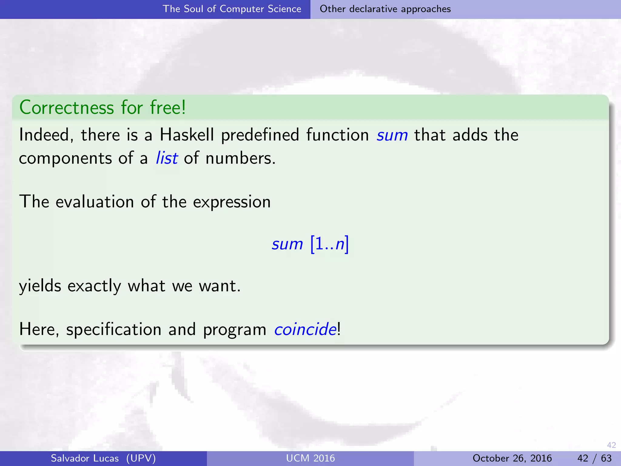 42
The Soul of Computer Science Other declarative approaches
Correctness for free!
Indeed, there is a Haskell predeﬁned function sum that adds the
components of a list of numbers.
The evaluation of the expression
sum [1..n]
yields exactly what we want.
Here, speciﬁcation and program coincide!
Salvador Lucas (UPV) UCM 2016 October 26, 2016 42 / 63
 