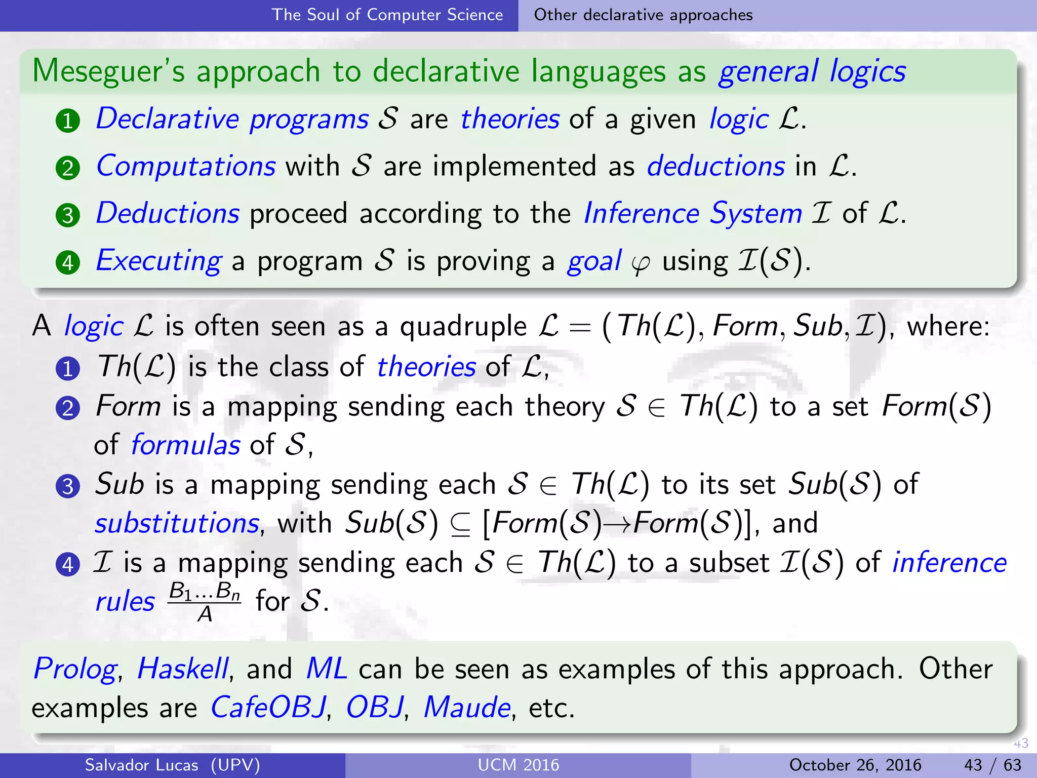 43
The Soul of Computer Science Other declarative approaches
Meseguer’s approach to declarative languages as general logics
1 Declarative programs S are theories of a given logic L.
2 Computations with S are implemented as deductions in L.
3 Deductions proceed according to the Inference System I of L.
4 Executing a program S is proving a goal ϕ using I(S).
A logic L is often seen as a quadruple L = (Th(L), Form, Sub, I), where:
1 Th(L) is the class of theories of L,
2 Form is a mapping sending each theory S ∈ Th(L) to a set Form(S)
of formulas of S,
3 Sub is a mapping sending each S ∈ Th(L) to its set Sub(S) of
substitutions, with Sub(S) ⊆ [Form(S)→Form(S)], and
4 I is a mapping sending each S ∈ Th(L) to a subset I(S) of inference
rules B1...Bn
A for S.
Prolog, Haskell, and ML can be seen as examples of this approach. Other
examples are CafeOBJ, OBJ, Maude, etc.
Salvador Lucas (UPV) UCM 2016 October 26, 2016 43 / 63
 