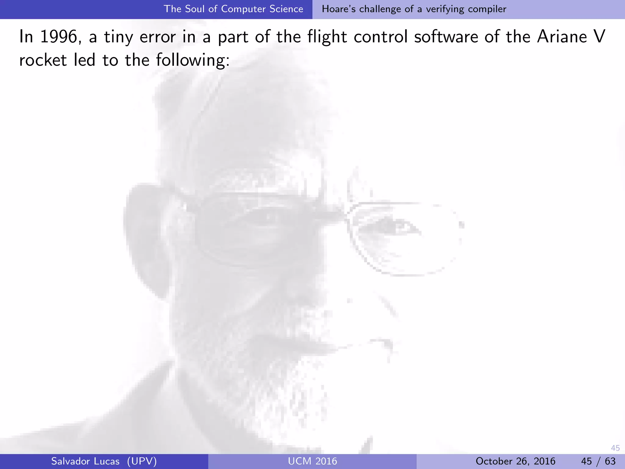 45
The Soul of Computer Science Hoare’s challenge of a verifying compiler
In 1996, a tiny error in a part of the ﬂight control software of the Ariane V
rocket led to the following:
Salvador Lucas (UPV) UCM 2016 October 26, 2016 45 / 63
 