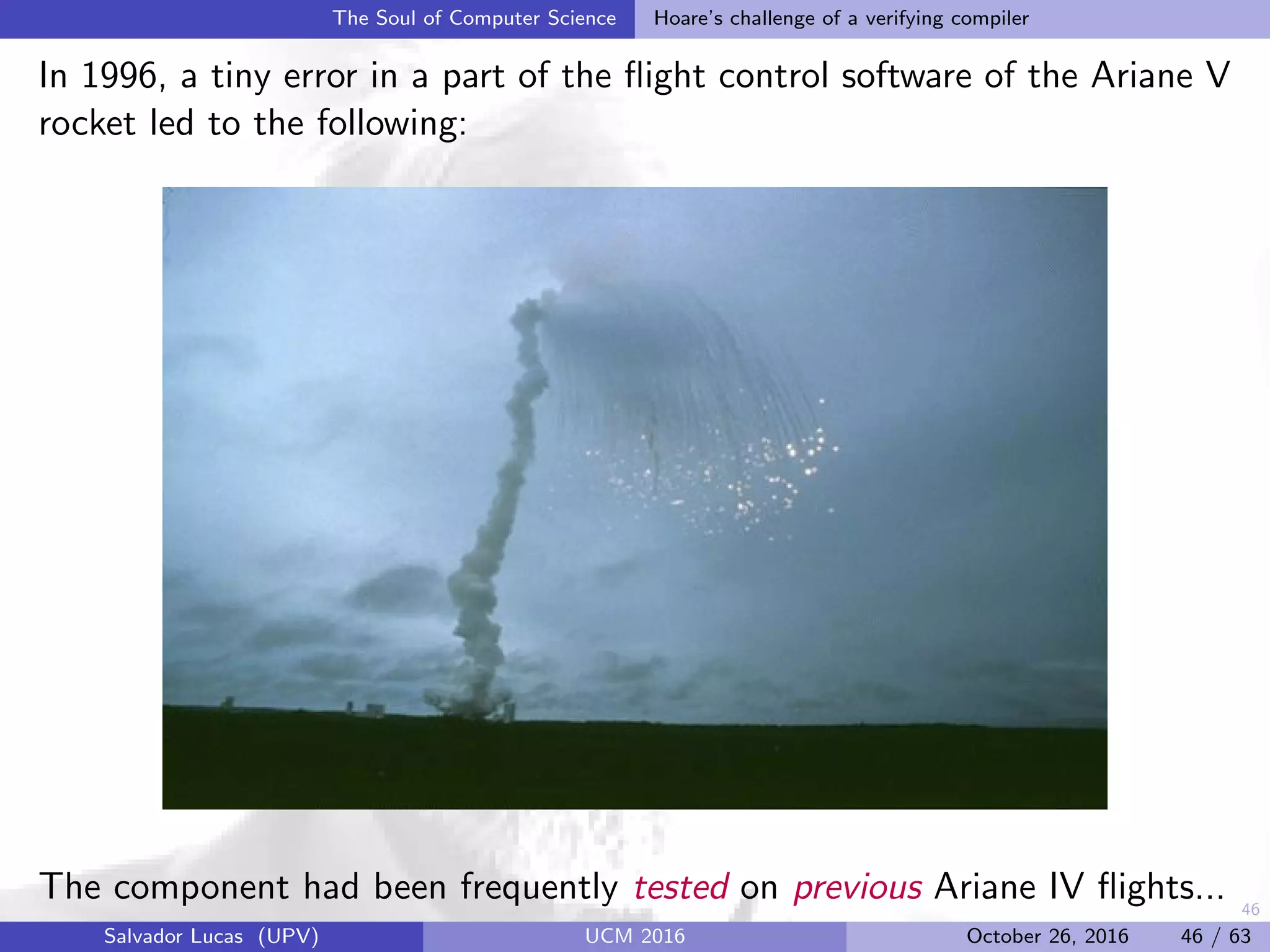 46
The Soul of Computer Science Hoare’s challenge of a verifying compiler
In 1996, a tiny error in a part of the ﬂight control software of the Ariane V
rocket led to the following:
The component had been frequently tested on previous Ariane IV ﬂights...
Salvador Lucas (UPV) UCM 2016 October 26, 2016 46 / 63
 