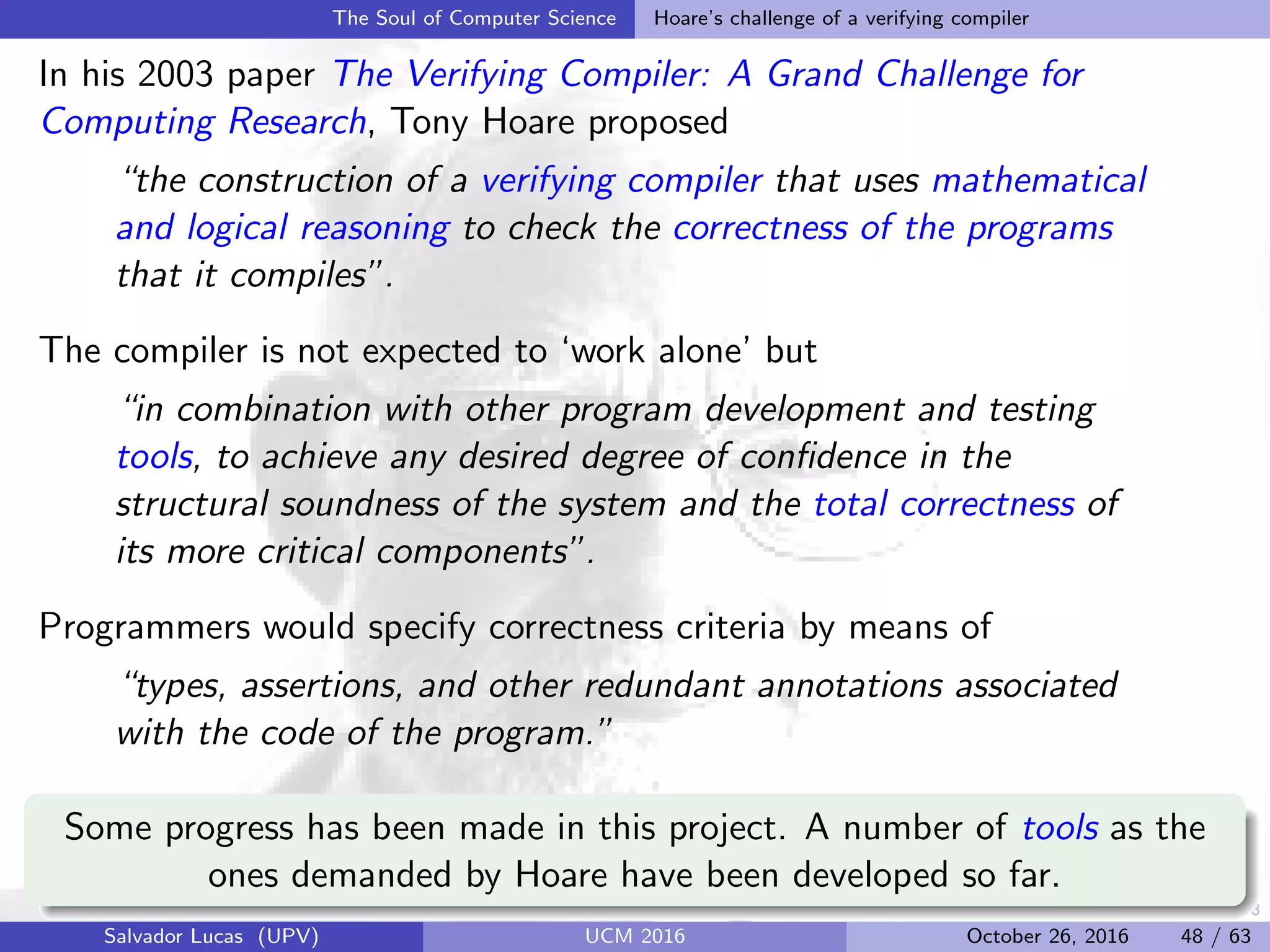 48
The Soul of Computer Science Hoare’s challenge of a verifying compiler
In his 2003 paper The Verifying Compiler: A Grand Challenge for
Computing Research, Tony Hoare proposed
“the construction of a verifying compiler that uses mathematical
and logical reasoning to check the correctness of the programs
that it compiles”.
The compiler is not expected to ‘work alone’ but
“in combination with other program development and testing
tools, to achieve any desired degree of conﬁdence in the
structural soundness of the system and the total correctness of
its more critical components”.
Programmers would specify correctness criteria by means of
“types, assertions, and other redundant annotations associated
with the code of the program.”
Some progress has been made in this project. A number of tools as the
ones demanded by Hoare have been developed so far.
Salvador Lucas (UPV) UCM 2016 October 26, 2016 48 / 63
 