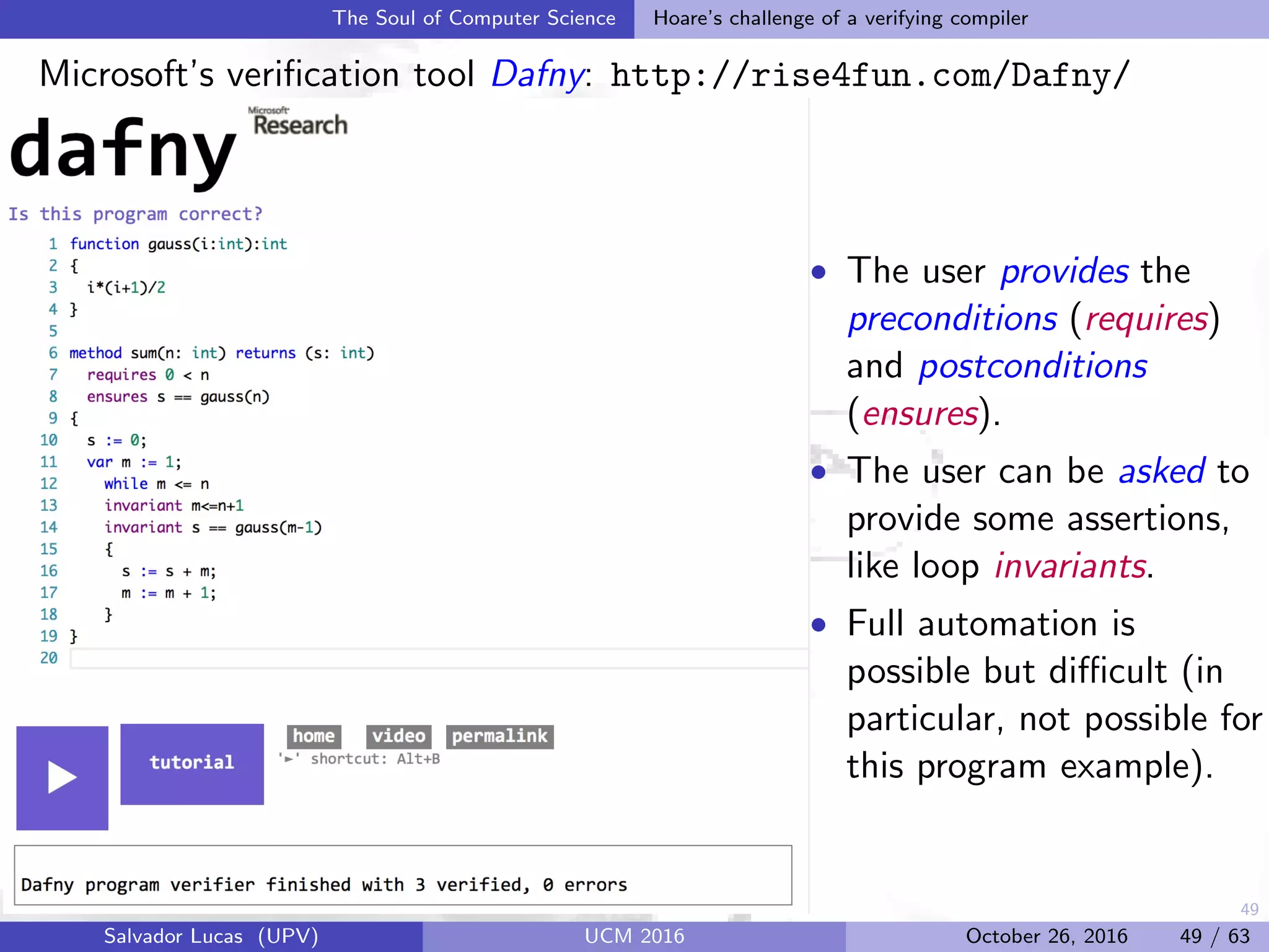 49
The Soul of Computer Science Hoare’s challenge of a verifying compiler
Microsoft’s veriﬁcation tool Dafny: http://rise4fun.com/Dafny/
• The user provides the
preconditions (requires)
and postconditions
(ensures).
• The user can be asked to
provide some assertions,
like loop invariants.
• Full automation is
possible but diﬃcult (in
particular, not possible for
this program example).
Salvador Lucas (UPV) UCM 2016 October 26, 2016 49 / 63
 