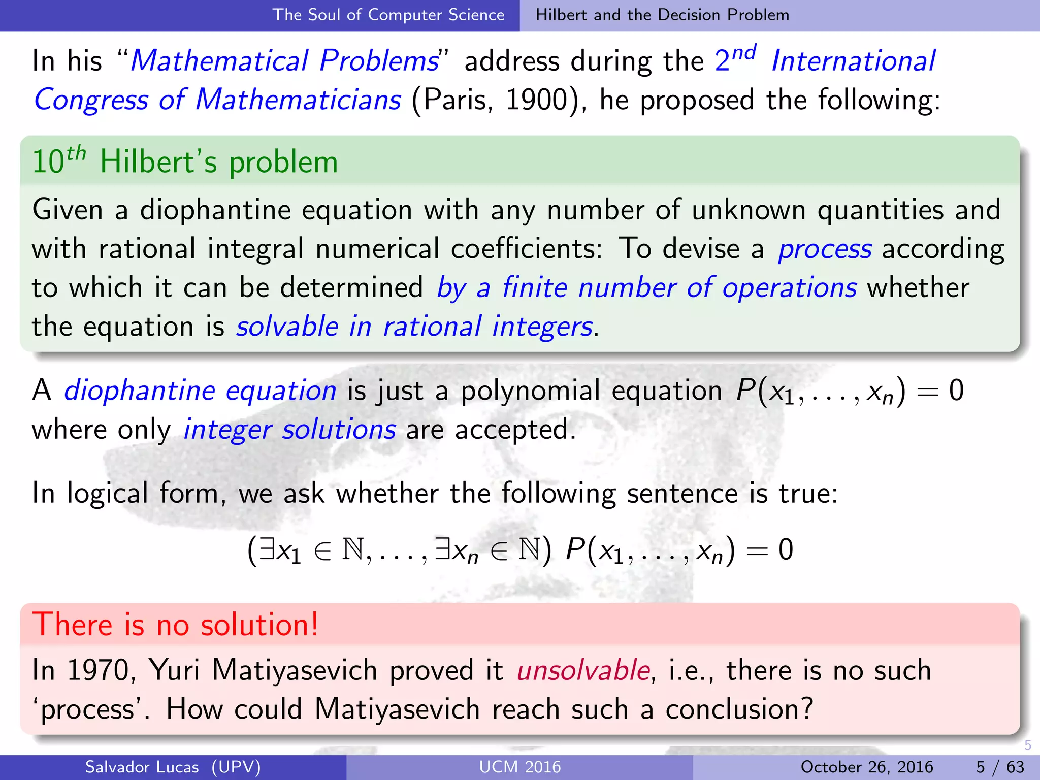 5
The Soul of Computer Science Hilbert and the Decision Problem
In his “Mathematical Problems” address during the 2nd International
Congress of Mathematicians (Paris, 1900), he proposed the following:
10th
Hilbert’s problem
Given a diophantine equation with any number of unknown quantities and
with rational integral numerical coeﬃcients: To devise a process according
to which it can be determined by a ﬁnite number of operations whether
the equation is solvable in rational integers.
A diophantine equation is just a polynomial equation P(x1, . . . , xn) = 0
where only integer solutions are accepted.
In logical form, we ask whether the following sentence is true:
(∃x1 ∈ N, . . . , ∃xn ∈ N) P(x1, . . . , xn) = 0
There is no solution!
In 1970, Yuri Matiyasevich proved it unsolvable, i.e., there is no such
‘process’. How could Matiyasevich reach such a conclusion?
Salvador Lucas (UPV) UCM 2016 October 26, 2016 5 / 63
 