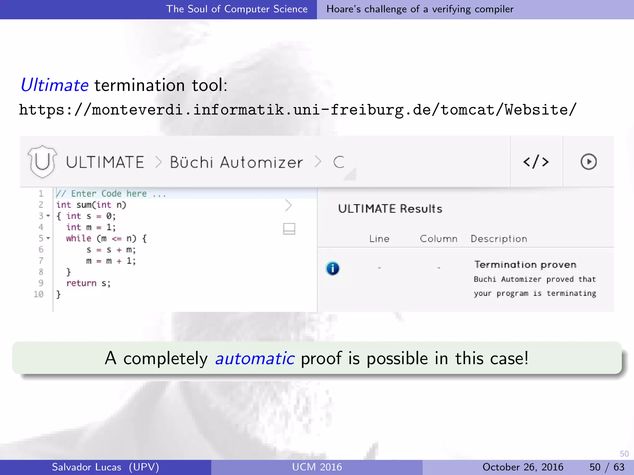 50
The Soul of Computer Science Hoare’s challenge of a verifying compiler
Ultimate termination tool:
https://monteverdi.informatik.uni-freiburg.de/tomcat/Website/
A completely automatic proof is possible in this case!
Salvador Lucas (UPV) UCM 2016 October 26, 2016 50 / 63
 