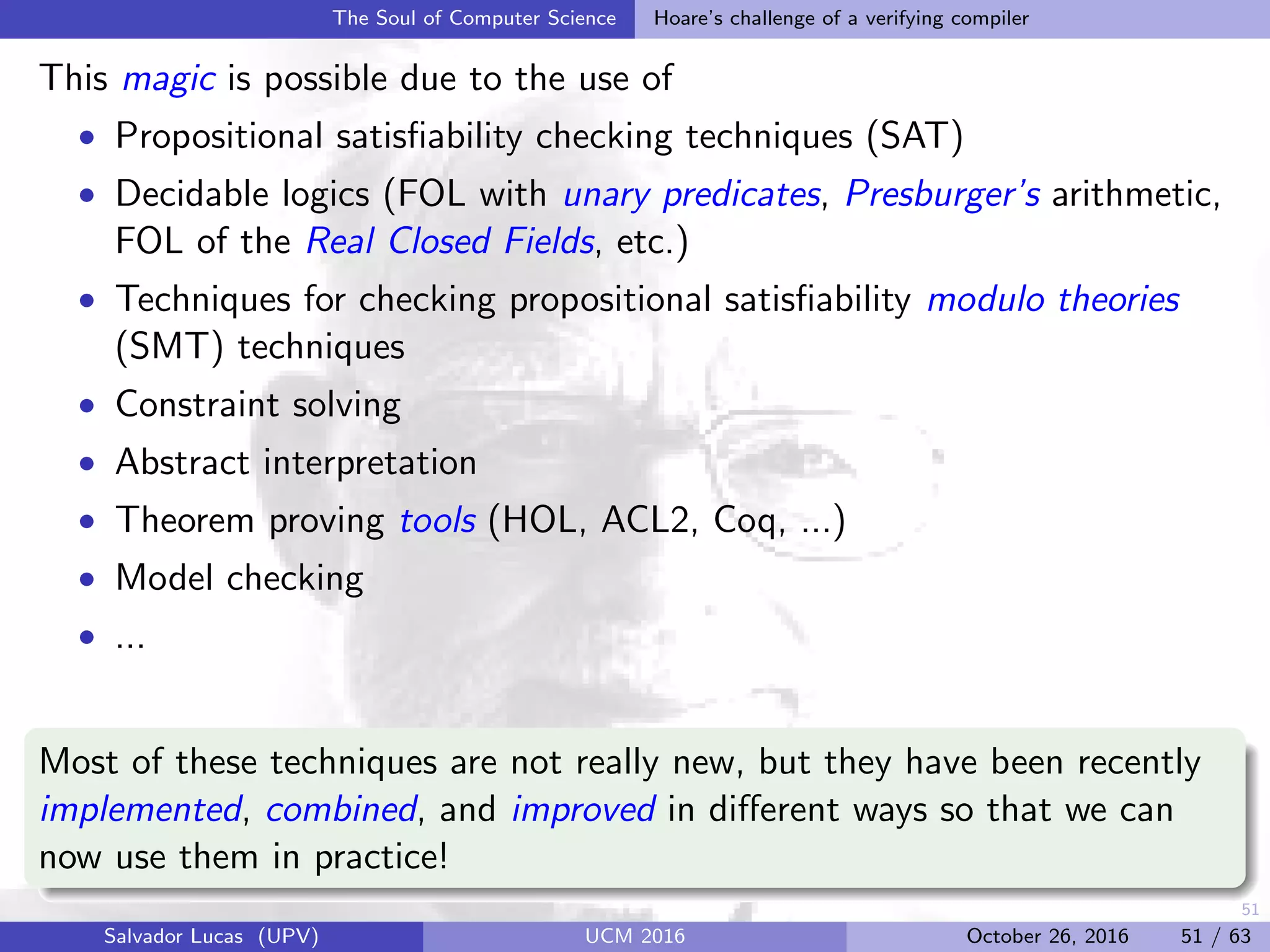 51
The Soul of Computer Science Hoare’s challenge of a verifying compiler
This magic is possible due to the use of
• Propositional satisﬁability checking techniques (SAT)
• Decidable logics (FOL with unary predicates, Presburger’s arithmetic,
FOL of the Real Closed Fields, etc.)
• Techniques for checking propositional satisﬁability modulo theories
(SMT) techniques
• Constraint solving
• Abstract interpretation
• Theorem proving tools (HOL, ACL2, Coq, ...)
• Model checking
• ...
Most of these techniques are not really new, but they have been recently
implemented, combined, and improved in diﬀerent ways so that we can
now use them in practice!
Salvador Lucas (UPV) UCM 2016 October 26, 2016 51 / 63
 