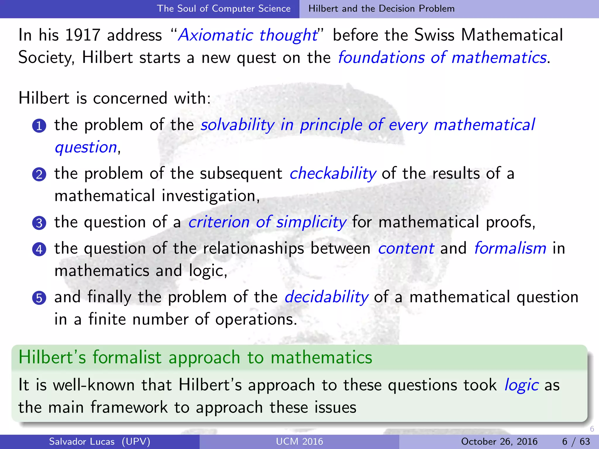 6
The Soul of Computer Science Hilbert and the Decision Problem
In his 1917 address “Axiomatic thought” before the Swiss Mathematical
Society, Hilbert starts a new quest on the foundations of mathematics.
Hilbert is concerned with:
1 the problem of the solvability in principle of every mathematical
question,
2 the problem of the subsequent checkability of the results of a
mathematical investigation,
3 the question of a criterion of simplicity for mathematical proofs,
4 the question of the relationaships between content and formalism in
mathematics and logic,
5 and ﬁnally the problem of the decidability of a mathematical question
in a ﬁnite number of operations.
Hilbert’s formalist approach to mathematics
It is well-known that Hilbert’s approach to these questions took logic as
the main framework to approach these issues
Salvador Lucas (UPV) UCM 2016 October 26, 2016 6 / 63
 