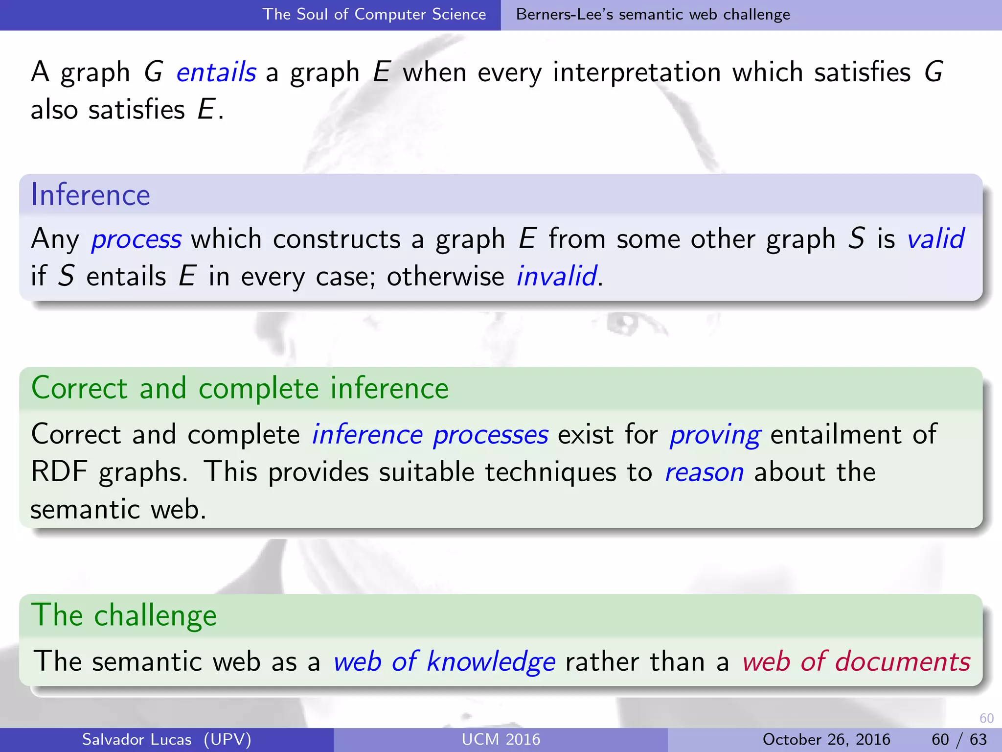 60
The Soul of Computer Science Berners-Lee’s semantic web challenge
A graph G entails a graph E when every interpretation which satisﬁes G
also satisﬁes E.
Inference
Any process which constructs a graph E from some other graph S is valid
if S entails E in every case; otherwise invalid.
Correct and complete inference
Correct and complete inference processes exist for proving entailment of
RDF graphs. This provides suitable techniques to reason about the
semantic web.
The challenge
The semantic web as a web of knowledge rather than a web of documents
Salvador Lucas (UPV) UCM 2016 October 26, 2016 60 / 63
 