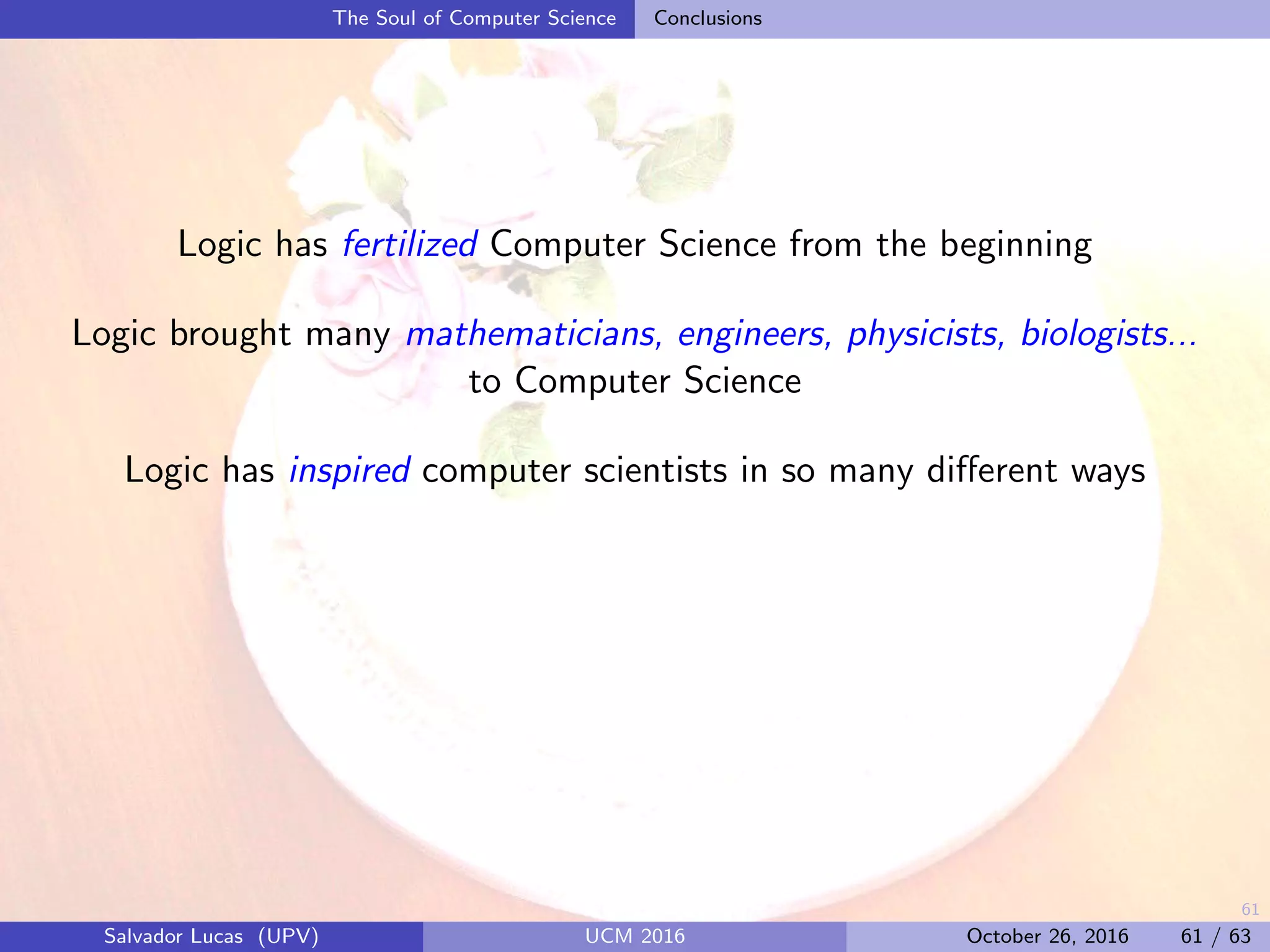 61
The Soul of Computer Science Conclusions
Logic has fertilized Computer Science from the beginning
Logic brought many mathematicians, engineers, physicists, biologists...
to Computer Science
Logic has inspired computer scientists in so many diﬀerent ways
Salvador Lucas (UPV) UCM 2016 October 26, 2016 61 / 63
 