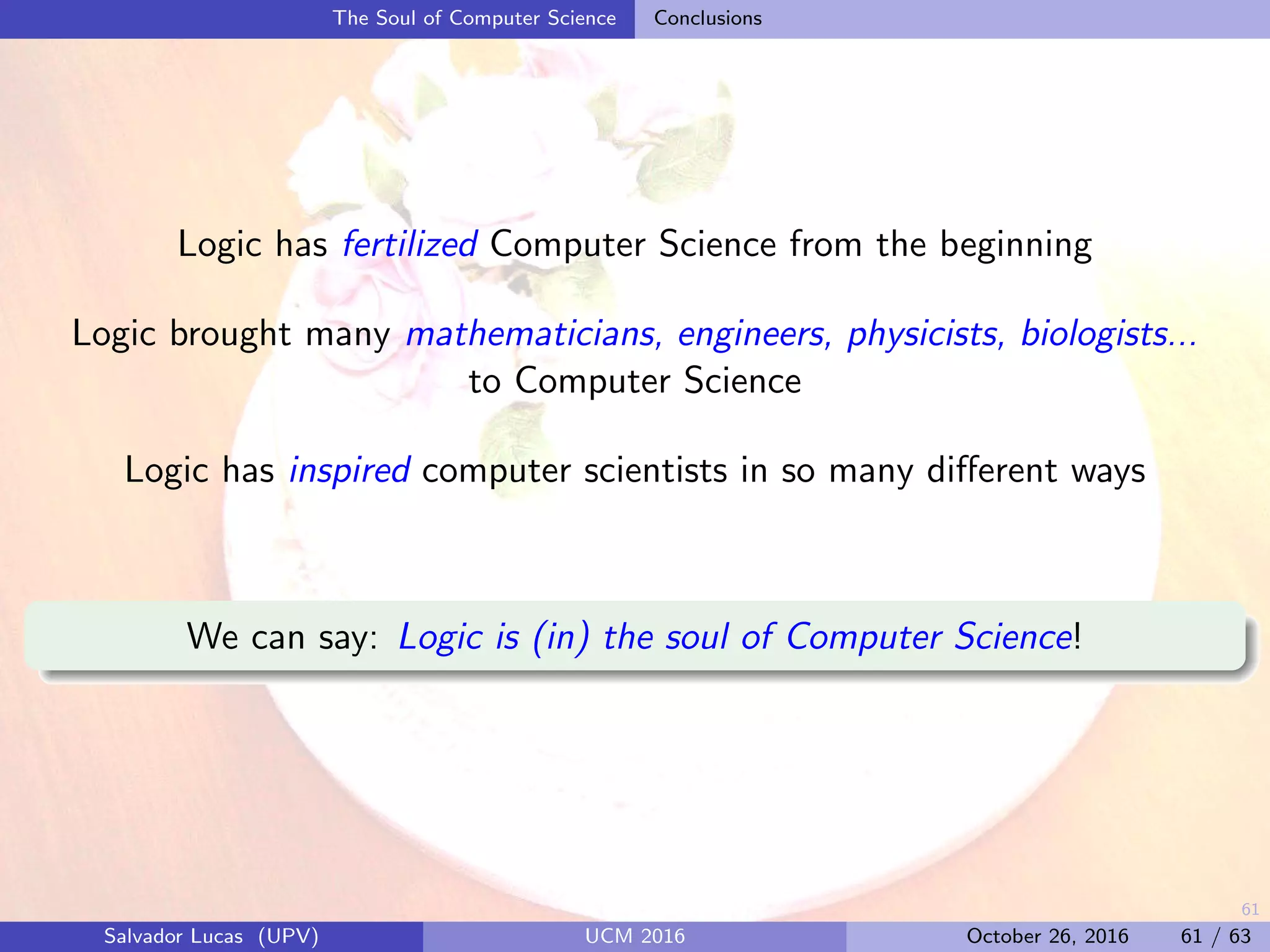 61
The Soul of Computer Science Conclusions
Logic has fertilized Computer Science from the beginning
Logic brought many mathematicians, engineers, physicists, biologists...
to Computer Science
Logic has inspired computer scientists in so many diﬀerent ways
We can say: Logic is (in) the soul of Computer Science!
Salvador Lucas (UPV) UCM 2016 October 26, 2016 61 / 63
 