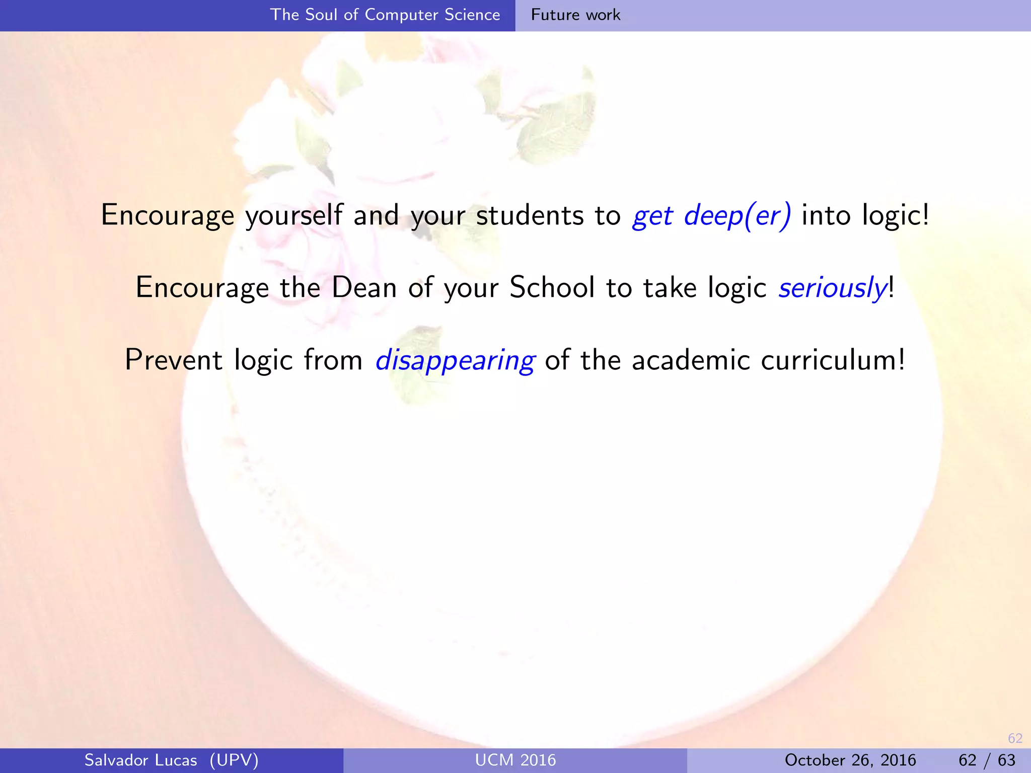 62
The Soul of Computer Science Future work
Encourage yourself and your students to get deep(er) into logic!
Encourage the Dean of your School to take logic seriously!
Prevent logic from disappearing of the academic curriculum!
Salvador Lucas (UPV) UCM 2016 October 26, 2016 62 / 63
 