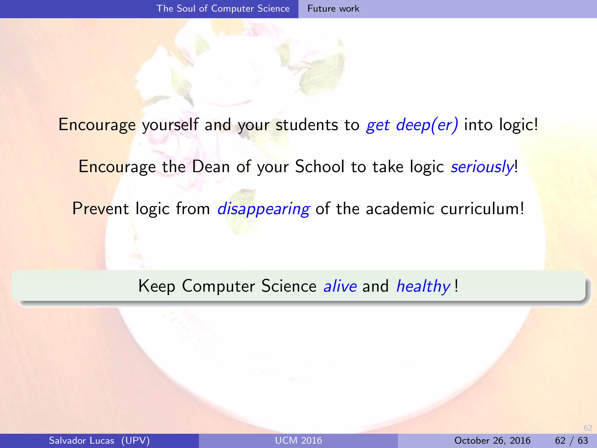 62
The Soul of Computer Science Future work
Encourage yourself and your students to get deep(er) into logic!
Encourage the Dean of your School to take logic seriously!
Prevent logic from disappearing of the academic curriculum!
Keep Computer Science alive and healthy !
Salvador Lucas (UPV) UCM 2016 October 26, 2016 62 / 63
 