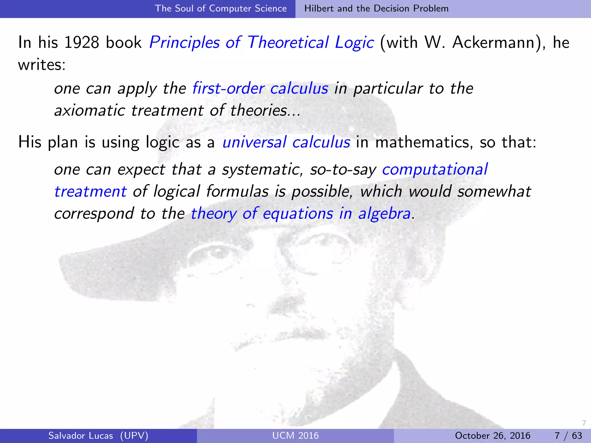 7
The Soul of Computer Science Hilbert and the Decision Problem
In his 1928 book Principles of Theoretical Logic (with W. Ackermann), he
writes:
one can apply the ﬁrst-order calculus in particular to the
axiomatic treatment of theories...
His plan is using logic as a universal calculus in mathematics, so that:
one can expect that a systematic, so-to-say computational
treatment of logical formulas is possible, which would somewhat
correspond to the theory of equations in algebra.
Salvador Lucas (UPV) UCM 2016 October 26, 2016 7 / 63
 