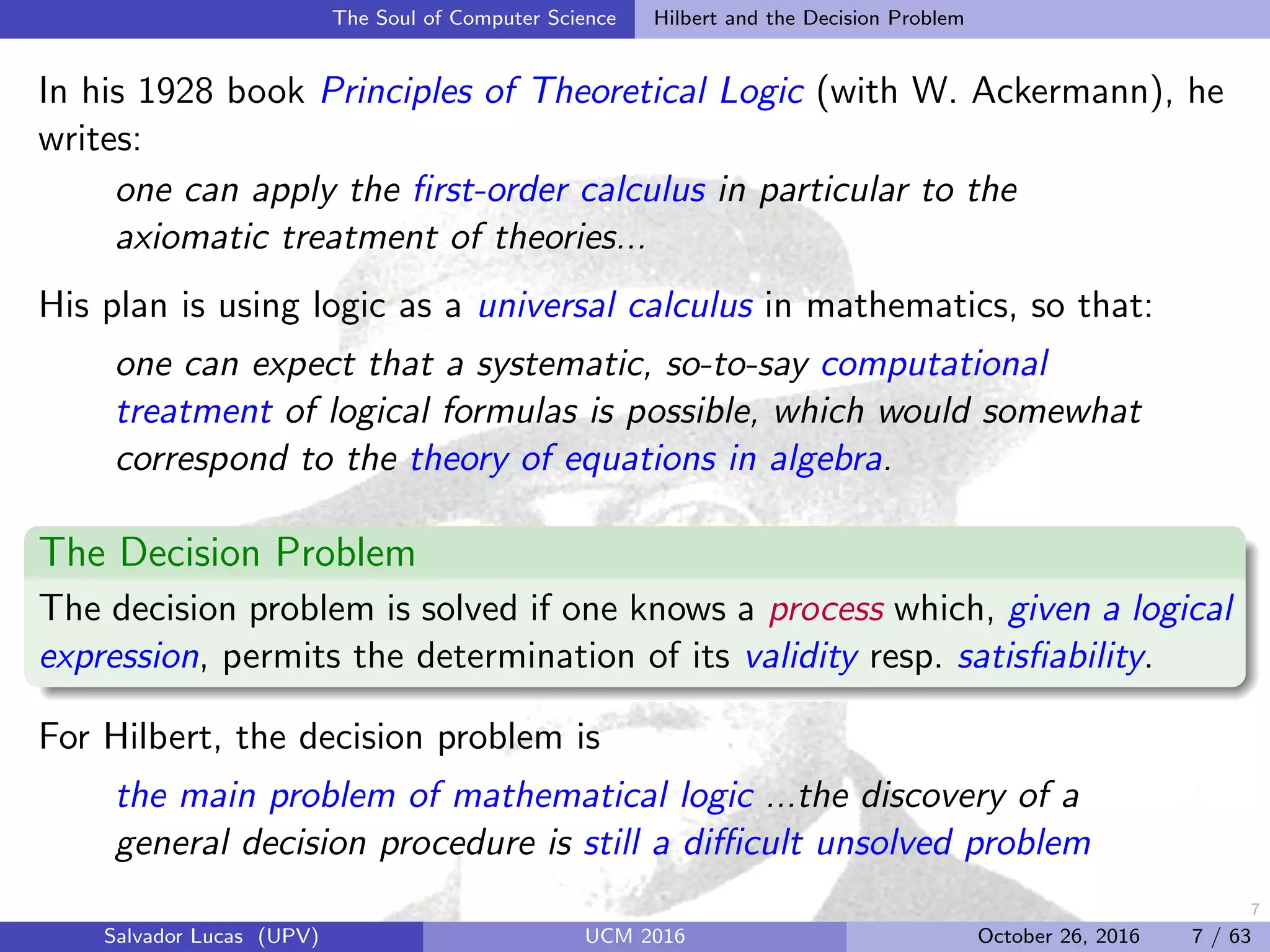 7
The Soul of Computer Science Hilbert and the Decision Problem
In his 1928 book Principles of Theoretical Logic (with W. Ackermann), he
writes:
one can apply the ﬁrst-order calculus in particular to the
axiomatic treatment of theories...
His plan is using logic as a universal calculus in mathematics, so that:
one can expect that a systematic, so-to-say computational
treatment of logical formulas is possible, which would somewhat
correspond to the theory of equations in algebra.
The Decision Problem
The decision problem is solved if one knows a process which, given a logical
expression, permits the determination of its validity resp. satisﬁability.
For Hilbert, the decision problem is
the main problem of mathematical logic ...the discovery of a
general decision procedure is still a diﬃcult unsolved problem
Salvador Lucas (UPV) UCM 2016 October 26, 2016 7 / 63
 