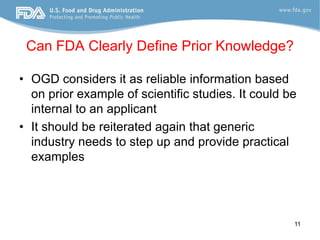 Can FDA Clearly Define Prior Knowledge?

• OGD considers it as reliable information based
  on prior example of scientific studies. It could be
  internal to an applicant
• It should be reiterated again that generic
  industry needs to step up and provide practical
  examples




                                                    11
 