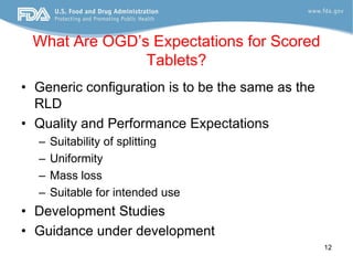 What Are OGD’s Expectations for Scored
               Tablets?
• Generic configuration is to be the same as the
  RLD
• Quality and Performance Expectations
  –   Suitability of splitting
  –   Uniformity
  –   Mass loss
  –   Suitable for intended use
• Development Studies
• Guidance under development
                                                   12
 