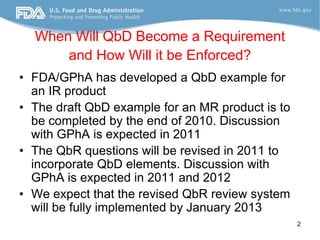 When Will QbD Become a Requirement
      and How Will it be Enforced?
• FDA/GPhA has developed a QbD example for
  an IR product
• The draft QbD example for an MR product is to
  be completed by the end of 2010. Discussion
  with GPhA is expected in 2011
• The QbR questions will be revised in 2011 to
  incorporate QbD elements. Discussion with
  GPhA is expected in 2011 and 2012
• We expect that the revised QbR review system
  will be fully implemented by January 2013
                                                  2
 