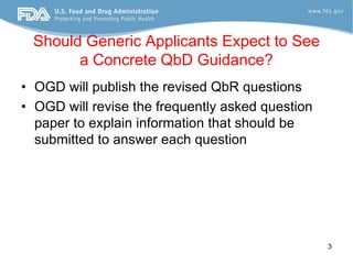 Should Generic Applicants Expect to See
       a Concrete QbD Guidance?
• OGD will publish the revised QbR questions
• OGD will revise the frequently asked question
  paper to explain information that should be
  submitted to answer each question




                                                  3
 