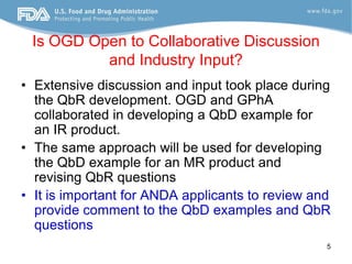 Is OGD Open to Collaborative Discussion
          and Industry Input?
• Extensive discussion and input took place during
  the QbR development. OGD and GPhA
  collaborated in developing a QbD example for
  an IR product.
• The same approach will be used for developing
  the QbD example for an MR product and
  revising QbR questions
• It is important for ANDA applicants to review and
  provide comment to the QbD examples and QbR
  questions
                                                  5
 